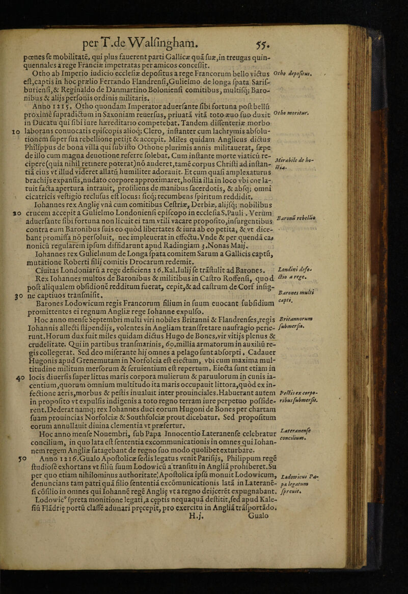 Mirabile de he- Hi*. pernes fe mobilitate, qui plus fauerentparti Gallicx qua fua?,m treugas quin¬ quennales a rege Franciee impetratas per amicos concefiit. Otho ab Imperio iudicio cccleiise depolitus a rege Francorum bello vidtus depofrus^ cfl,captis in hoc prxlio Ferrando Fiandrenfi,Guliclmo de longa fpata Sarif- buiienfi,& Reginaldo de Danmartino Bolonicnli comitibus,muItifq; Baro¬ nibus & alijsperfonis ordinis militaris. Anno 1215. Otho quondam Imperatoraduerfantefibi fortuna poftbellu proximefupradidum in Saxoniamreuerfus,priuata vita toto aeuofuo duxit othemorttur. in Ducatu qui fibi iurc ha^reditario competebat. Tandem dilTenterise morbo 10 laborans conuocatis epifeopis alioq,- Clero, inftantcr cum lachrymis abfolu- tionem fuperfua rebellionepcti]t& accepit. Miles quidam Anglicus didus Philippus de bona villa qui fubifto Othone plurimis annis milicauerat, fsepe de illo cum magna deuotione referre folcbat. Cum inftante morte viaticu rc- cipcre(quia nihil retinerepoterat)n6auderet,tamecorpusChrifti adinflan¬ tia eius vt illud videret allatu humiliter adorauit. Et cum quali amplexaturus brachijs expan(is,nudato corpore approximarct,hoflia illa in loco vbi cor la¬ tuit fafta apertura intrauit, proliliens de manibus facerdotis, Scabfq; omni cicatricis vefligio reclufus efl locus: licq; recumbens fpiritum reddidit, Iohannes rex Angli^ vna cum comitibus Ccflrias, Derbix, alijTq; nobilibus «o crucem accepit a Gulielmo Londonienli epifeopo in cccleliaS,Pauli. Veriim aduerfante libi fortuna non licuit ei tam vtili vacare propolito,infurgentibus contra cum Baronibus fuis eo quod libertates & iura ab eo petita, & vt dice¬ bant promifla noperfoluit, necimpleueratin effedu.Vnde &per quendaca# nonicu regularem ipHim diflidarunt apud Radingiam 3 ,Nonas Maij. Iohannes rex Gulielmum de Longa fpata comitem Sarum a Gallicis captu, mutatione Roberti lili; comitis Drocarum redemit. Ciuitas Londoniaru a rege deficiens 15.Kal,Iuli/ fe traflulit ad Barones. Rex Iohannes multos de Baronibus & militibus in Caflro RofFenfi, quod poft aliqualem obfidione redditum fuerat, cepit,& ad caflrum dc Corf infig- 30 ne captiuos tranfmifit. Barones Lodowicum regis Francorum filium in fuum euocant fublidium promittentes ei regnum Anglii rege iohanne expulfo. Hoc anno mcnfe Septembri multi viri nobiles Britanni & Flandrenfes,rcgis Baronii rebellia Londini defe.» Hio a rege, Baronci multi capi. Britannorum 40 50 Iohan nis alledi flipendijs, volentes in Angliam tranffretare naufragio perie- runt .Horum dux fuit miles quidam didus Hugo de Bones,vir vitijs plenus & crudelitate. Qui in partibus tranfmarinis, do.millia armatorum in auxiliu re¬ gis collegerat. Sed deo mifcrantehij omnes a pelago funtabforpti, Cadaucr HugonisapudGrenemutaminNorfoIciaefleiedum, vbi cum maxima mul¬ titudine militum merforum &feruientium efl repertum, Eicda funt etiam in locis diuerfis fuper littus maris corpora mulierum & paruulorum in cunis ia- ccntium,quorum omnium multitudo ita maris occupauit littora,qu6d ex in- fedione aeris,morbus & peflis inualuit inter prouinciales,Habuerant autem Peffisexeorpo- in propofito vt expulfis indigenis a toto regno terram iure perpetuo poffide- ribusfubmerjtj. rent.Dederat namq; rex Iohannes duci eorum Hugoni de Bones per chartam fuamprouinciasNorfolcice &Southfolci2e prout dicebatur. Sed propolitum eorum annullauit diuina clementia vt prarfertur. Hoc anno mcnfe Nouembri, fubPapa InnocentioLateranenfe celebratur concilium, in quo lata efl lententia excommunicationis in omnes_quiIohan- nem regem Angliaj fatagebant de regno fuo modo quolibet exturbare. Anno 121 d.Gualo Apoflolica: fedis legatus venit Parifi/s, Philippum rege ftudiofe exhortans vt filiu fuum Lodowicu a*tranfitu in Anglia prohiberet.Su per quo etiam nihilominus authoritate) Apoftolica ipfu monuit Lodowicum, z^dowicm r*. denuncians tam patri qua filio fententiaexcomunicationis lata in Laterane- pa legatum fi colilio in omnes qui Iohanne rege Angli§ vt a regno deijccret expugnabant, fpreuit, Lodowic’ fpreta monitione legati,a captis nequaqua deflitit,fed apud Kalc- fiu Fladrif portu clafle adunari pr^cepit, pro exercitu in Anglia trafportado. H.j, Gualo