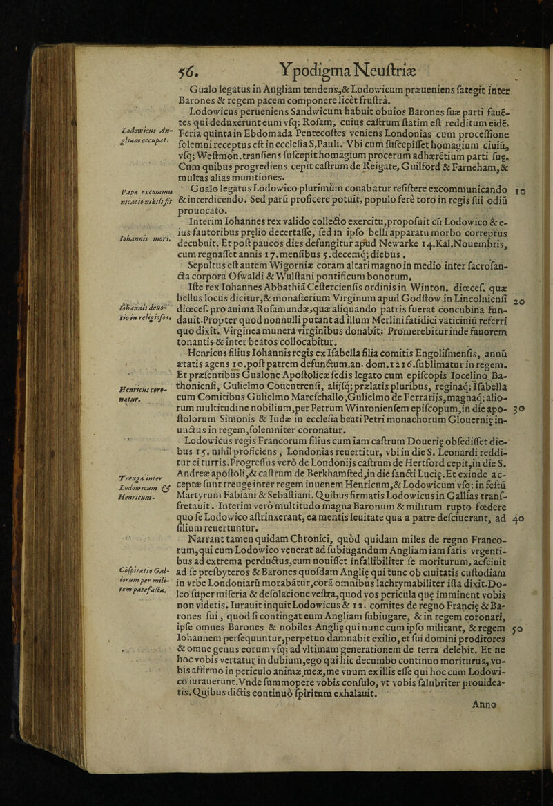 Loiowicus An¬ git am occupat. Papa excommu ntcatto nthfltfit lohannis mors. iohannis deuo- tio in religiofos. Henrtcus c$ro- t/atur. Treuga inter Lodovoicum (fi Henricum- Cofpiratio Gal¬ lorum per mili¬ tem patefacta. f6. YpodigmaNeuftrice Giialo legatus in Angliam tcndens,& Lodowicum prituenicns fategit inter Barones & regem pacem componere licet fruftra* Lodowicus peruenicns Sandwicum habuit obuios Barones fuje parti faue- tcs qui deduxerunt cum vfq; Rofam, cuius caftrum ftatim cft redditum eide. Fcria quinta in Ebdomada Pentecoftes veniens Londonias cum proceflione folcmni receptus cft inecclefiaS.Pauli, Vbi cum fufcepilTct homagium ciuiu, vfq; Weftmon.tranficnsfufcepithomagium procerum adheeretium parti fu?* Cum quibus progrediens cepit caftrum de Reigate, Guilford & Farncham,& multas alias munitiones. Gualo legatus Lodowico plurimum conabatur refiftcrc excommunicando lo &inrerdicendo. Sed paru proficere potuit, populo fere toto in regis fui odiu prouocato. , Interim Iohannes rex valido colleflo exercitu,propofuit cu Lodowico & e- ius fautoribus pr?Iio decertaife, fedin ipfo belli apparatu morbo correptus decubuit. Et poft paucos dies defungitur ap^d Ncwarke 14.Kal,Noucmbris, cumregnaffetannis ly.menfibus 5.decemq;diebus. Sepultus eft autem WigorniaE coram altari magno in medio inter facrofan¬ da corpora Ofwaldi & Wulftani pontificum bonorum* Ifte rex Iohannes AhbathiaCcftercienfis ordinis in Winton, dioeceC qua: bellus locus diciturj& monafterium Virginum apud Godftow in Lincolnienfi 20 dioEcef. pro anima Rofamunda:,qua: aliquando patris fuerat concubina fun- dauit.Propter quod nonnulli putant ad illum Merlini fatidici vaticiniu referri quo dixit. Virginea munera virginibus donabit: Promerebiturindefauorem tonantis & inter beatos collocabitur. Henricus filius lohannis regis ex Ifabella fiha comitis Engolifmenfis, annu «tatis agens^p.poft patrem defundum,an. dom*i 21 d.fublimatur in regem. Etprarfentibus Gualone Apoftolies fedis legato cum epifeopis Ipcelino^Ba- thonienfi, Gulielmo Coiientrenfi, alijfq;prxlatis pluribus, reginaq; Ifabella cum Comitibus Gulielmo Marefchallo,Gulielmo de Ferrarijs,magnaq; alio¬ rum multitudine nobilium,per Petrum Wintonienfcm epifcopum,in die apo- 3 o ftolorum Simonis & liida: in ecclefia beati Petri monachorum Glouerni?in- undus in regem,folemniter coronatur. Lodowicus regis Francorum filius cum iam caftrum Doueri? obfediffet die-' bus 15. nihil proficiens, Londonias reuertitur, vbi in die S. Leonardi reddi¬ tur ci turris.Progreffus vero de Londoni/s caftrum de Hertford cepit,in die S, Andre« apoftoli,& caftrum de Berkhamfted,in dic fandi Luci?.Et exinde ac¬ cepta funt treug? inter regem iuuenem Hcnricumj& Lodowicum vfq; in feftii Martyrum Fabiani &Sebaftiani.Qmbus firmatis Lodowicus in Gallias tranf- fretauit. Interim vero multitudo magna Baronum & militum rupto fcederc quo fe Lodowico aftrihxerant, ea mentis Icuitate qua a patre defeiuerant, ad 40 filium reuertuntur* Narrant tamen quidam Chronici, quod quidam miles de regno Franco- rum^qui cum Lodowico venerat ad fubiugandum Angliam iam fatis vrgenti- bus ad extrema perdudus,cum nouifiet infallibiliter fc moriturum, aefeiuit ad fc prcfbytcros & Barones quofdam Angli? qui tunc ob ciuitatis cuftodiam in vrbe Londoniaru morabatur,cora omnibus lachrymabiliter ifta dixit.Do- leo fuper miferia & defolacione vcftra,quod vos pericula qu? imminent vobis non videtis. lurauit inquit Lodowicus & 12. comites de regno Franci? & Ba¬ rones fui, quod fi contingat cum Angliam fubiugare, & in regem coronari, ipfe omnes Barones & nobiles Angli? qui nunc cum ipfo militant, & regem 50 Iohannem perfequuntur,perpetuo damnabit exilio, et fui domini proditores & omne genus eorum vfq; advltimam generationem de terra delebit. Et ne hoc vobis vertatur in dubium,ego qui hic decumbo continuo moriturus, vo¬ bis affirmo in periculo animae mea:,me vnum ex illis effe qui hoc cum Lodowi¬ co iurauerunt.Vndcfummopere vobis confulo, vt vobis falubriter prouidea- tis. Quibus didis continuo ipiritum cxhalauit.