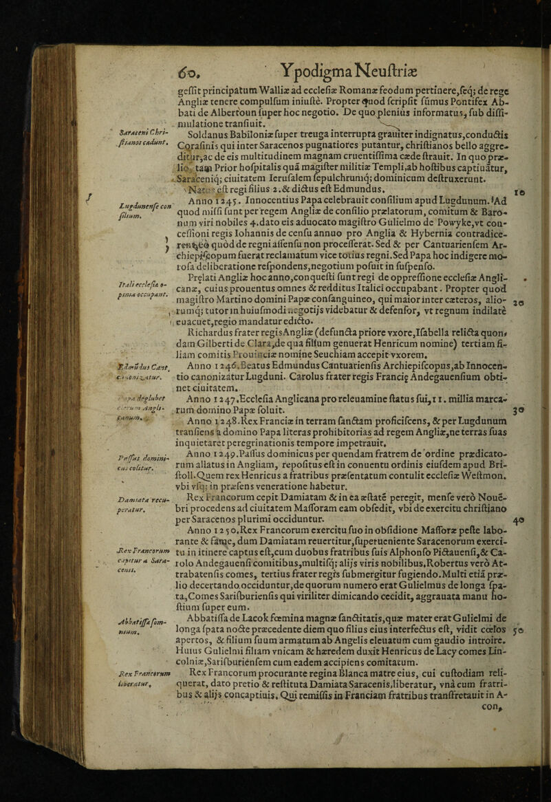 / SttrAceni Chri~ fit unos cudunt» Lugdunenfe con ) > ItulifCclcflA 9- ftnh* occulunt. » ( 'T.d/niiius Cait^ c.f.ens^utMC. e - '•ru '1 AngU'^ funum» , Peffjns domini-' CHS colitur. Damiata recu~ pcrutur. Mcx Truncorum cuftturu Sara¬ cenis, jihhatijpt pm- nsum. jRex Trancorum liocratur^ do, YpodigmaNeuftria* geHit principatum Wallia: adeccicfise Romana: feodumpertiaere/cq; dcrcge Anglia: tenere compulfum iniufte. Propter cjuod fcripfit fumus Pontifex Ab¬ bati de Albertoun fuper hoc negotio. De quo plenius informatufub difli- nmlationetranfiuit. Soldanus Babilonisc fuper treuga interrupta graiiitcr indignatus,condu(5ti j C^rafinis qui inter Saracenos pugnatiores putantur, chriftianos bello aggre- ditlir^ac de eis multitudinem magnam cruentiffima csde ftrauit. In quo prar- lioj ta«i Prior hofpitalisquamagiftermilitia:Templi,abhoftibuscaptiuatur, ' Sara^ceniqi ciuitatcm Icrufalem fepulchruniq; dominicum dcftruxerunt. Anno 1245. Innocentius Papa celebrauit confilium apud Lugdunum. ^Ad quod miffi funt per regem Anglia: de confilio prarlatorum, comitum & Baro¬ num viri nobiles 4.dato eis aduocato magiftro Gulielmo dc Powykc,vt coii- ceflioni regis Iohannis de cenfu annuo pro Anglia & Hybernia contradicc- quod dc regni aifenAuionproceflcrat. Sed & per Cantuarienfem Ar- chiepifeopum fuerat reclamatum vice totius regni.Sed Papa hoc indigere nao- lofa deliberatione rcfpondens,negotium pofuit in fufpenfo. Prolati Anglix hoc anno,conquefti funt regi de oppreffione ecclefia: Angli- cana:, cuius prouentus omnes & redditus Italici occupabant. Propter quod magiftro Martino domini Papa: confanguineo, qui maior inter cjcteros, alio- 20 rumq; tutor m huiufmodiiiegotijs videbatur & defenfor, vt regnum indilatc cuacuet,regio mandatur edifto. Richardus frater regis Anglii (defunda priore vxorc,Ifabella rclida quon# dam Gilbcrti de Clara,de qua filium genuerat Henricum nomine) tertiam fi¬ liam comitis Piouincia: nommeSeuchiam accepit vxorem* Anno 12 45.BeatusEdmundusCantuarienfis Archicpifcopus,ab Innoccn- tio canonizatur Lugduni. Carolus frater regis Francig Andegaucnfium obti¬ net ciuitatem. Anno 1247♦EcclefiaAnglicanaprorclcuamincftatusfui,11. milliamarca- . rum domino PapsE foluit. 30 Anno i248.RexFrancixin terram fandam proficifcens,& per Lugdunum tranfiens a domino Papa li'tcrasprohibitoria_s ad regem Anglia:,ne terras fuas inquietaretperegrinationis tempore impetrauir. Anno i249.Paflus dominicus per quendam fratrem dc ordine praedicato¬ rum allatus in Angliam, rcpofitus cft in conuentu ordinis eiufdcmapud Bri- ftoll.Quem rex Henricus a fratribus praefentatum contulit ecclefia Weftmon. vbi vfq; in pra:fens veneratione habetur. Rex Francorum cepit Damiatam & in ea arftate peregit, menfe vero Nouc- bri procedens ad ciuitatem Maflbram eam obfcdit, vbi de exercitu chriftfano per Saracenos plurimi occiduntur. 40 Anno 12 so.Rex Francorum exercitufuoinobfidionc Mafibraepefte labo¬ rante & fame, dum Damiatam rcucrtitur,fupetucnicnte Saracenorum exerci¬ tu in itinere captus cft,cum duobus fratribus fuis Alphonfo Pid:auenfi,& Ca- lolo Andegauenfi comitibus,multifq; alijs viris nobilibus.Robcrtus vero At- trabatenfis comes, tertius frater regfs fub mergitur fugiendo.Multi ctia prae¬ lio deceftando.occiduntur,de quorum numero cratGulielmus de longa fpa- ta,Comes Sarifburicnfis qui viriliter dimicando cecidit, aggrauata manu ho- ftium fuper eum. Abbatifla de Lacokfoemina magnae fanditatis,qua: mater erat Gulielmi de longa fpata node procedente diem quo filius eius interfedus cft, vidit ccelos 50 apertos, & filium fuum armatum ab Angelis clcuatum cum gaudio introire. Huius Gulielmi filiam vnicam & haeredem duxit Henricus dc Lacy comes Lin- colniOjSarifburienfem cum eadem accipiens comitatum. Rex Francorum procurante regina Blanca matre eius, cui cuftodiam reli¬ querat, dato pretio & reftitutaDamiataSaracenis,liberatur, vnacum fratri¬ bus & aliis concaptiuis, Qm remiffis in Franciam fratribus tranffretauit in A- con.