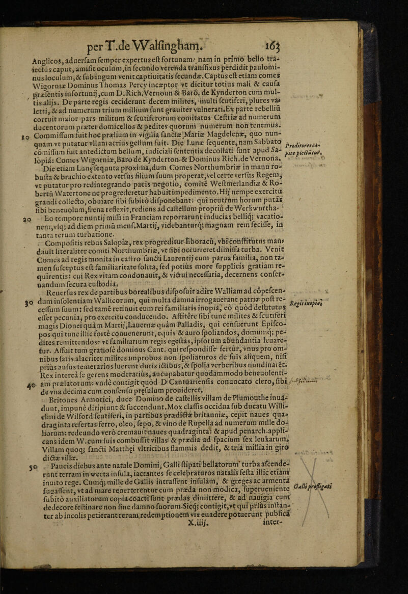 Anglicos, aduerfamfemperexpertiiscft fortunam. ttam in primo bello tfda m. 15^ ie<ius caput, amifitocuUim,in fecundoVerendatranffixuspcrdidit^aulomi- nus loculum,&rubiugum venitcaptiuitatisfecunda:.Captuseftctiam comes Wiaornise Dominus 1 hornas Percy incseptor vt dicitur totius mali & caufa pr«cTentis infortunij,cum D.Rich.Vernoun & Baro, de Kyndcrton cum mul- tisalijSi Departercgis ceciderunt decem milites,'inulti fcutifcrijpluresva# Ictci, & ad numerum trium millium funt grauiter vUlncratiiE^: parte rebelliu corruit maior pars militum &:fcutifcrorum comitatus Ceftiiaiad numerum ducentorum pr^ter domicellos & pedites quorum numerum non tenemus. IO CommilTurn fuit hoc praelium in vigilia fanda'Mariae Magdelenar, quo nun¬ quam vt putatur vllum acrius gellum fuit. Die Luna fequehte,nam Sabbato comilfumfuitantedidtumbellum,iudicialifentcntiadecollati fune apud5a- ^icautur^ lopia: Comes Wigornia,BarodeKyhderton.&Dominus Rich.de Vernonai * - ' Die etiam Lun^fequutaproximajdum Comes Northumbria in manu fo- \ bufta & brachio extento verfiis hlium fuum properat,Vel certe verfiis Regem j vt putatur pro redintegrando pacis negotio, comite Weftmerlandia & Ro- bt rtuWacertone ne progrederetur habuit impedimento.Hij nempe exerciux grandi colledo,obuiarc'hbi fubito difponebant: qui neutrum horum putas libi beneuolum jfrena reflexit,rediens ad caftellum propriii deWerkwurtha* * ao Eo tempore nuntij milTi in Franciam reportarunt inducias belliq; vacatio- nem,vlq5 ad diem primu mcnCMartij, videbanturqi magnam rem fecilTe, irt tanta rerum turbatione. . Compolicis rebus Salopia, rex progreditur Eboracu, vbrconififutns mam dauit literaliter comiti Northumbria, vt libi occurreret dihiifla turba. Venic Comes ad regis monita in caltro fandi Laurenti/ cum parua familia, non ta¬ men fufeeptus eft familiaritate folita, fcd potius more fopplicis gratiam rc- quirentist cui Rex vitam condonauir,& vidui necelfaria, decernens confer- nandum fccuracuftociiai . . 'i . * r Rcucrfiis rex de partibus borealibus dirpofuir adire Walliam ad copefeen- 50 duminfolentiam WalHcoriim, qui multa damnairrogauerant patria poft re- ^ cefliitri fuuni: fedtame retinuit eum rei familiaris inopia,' eo quoddelhtutus * eifet pecunia, pro exercitu conducendoi Aftitefe hbi tunc milites & fcutiferi magis Dionci quam Marti/,Lauerna quam Pallaclisj qui cenfuerunt Epifeo- pos qui tunc illic forte conuetierunt, equis & auro fpoliandos, domiimq; pe¬ dites remiteendosr vt familiarium regis egefl:as,ipforUmabahdantia leuare- tur. Affuit tum gratiofe dominus Cant. quirefpondifre' fertur, vnus pro om¬ nibus fatis alacriter milites improbos non fpoliaturos de fuis aliquem, nifi prius aufus temerarios luerent dutis idibus,& fpolia verberibus nundinaret. Rex interca fe gerens moderarius, aucupabatur quodammodo bcheuolenti-^ AO am pralatoium; vndecontigitquod D CantUarienfis conuocato clero, de vna decima cum confenfupr^rulumprouideret. , Britones Armorici, duce Domino de caftellis villam de Plumouthcinui- dunt, impune diripiunt & fucccndunt.Mox claffis occiduafub ducatu Willi- elmidc Wilford fcutiferi, in partibus pradidaBritannia, cepit naues qua¬ draginta refertas ferro, oleo, fepo, & vino de Rupella ad numerum mille dq-^ liorum: redeundo vero crcmauit naues quadraginta^: &apud penarch.appH- cans idem W.cum fuis combuffit villas‘ & pradia ad fpacium fcxjeukarum.* Villam qitoqj fandi Matthgi vitricibus flammis dedit, & tria millia in giro dida villa. - . ' \ . , , 50 Paucis diebus ante natale Domini, Galli ftipati bellatorum turba arcende- riitit terram in wecta infula, iactaiues fe celebraturos natalis feRa illic ctiani' inulto rege. Cumq; mille de Gallis intraflent .infulam, & greges ac armenU \ fu2aflent,vtadmarere;uercerentarcum prada non modica, fupcrucnientc fuBito auxiliatorum copiacoactifunt pradas 'dimittere, & ad nauigia cum dedecore feflinare non fine damno fuorum.Sicq; contigit,vt qui prihs inflati^ ‘ ter ab incolis petierant rerum redcmptionciTi vix euaderepotuerunt publici mter-