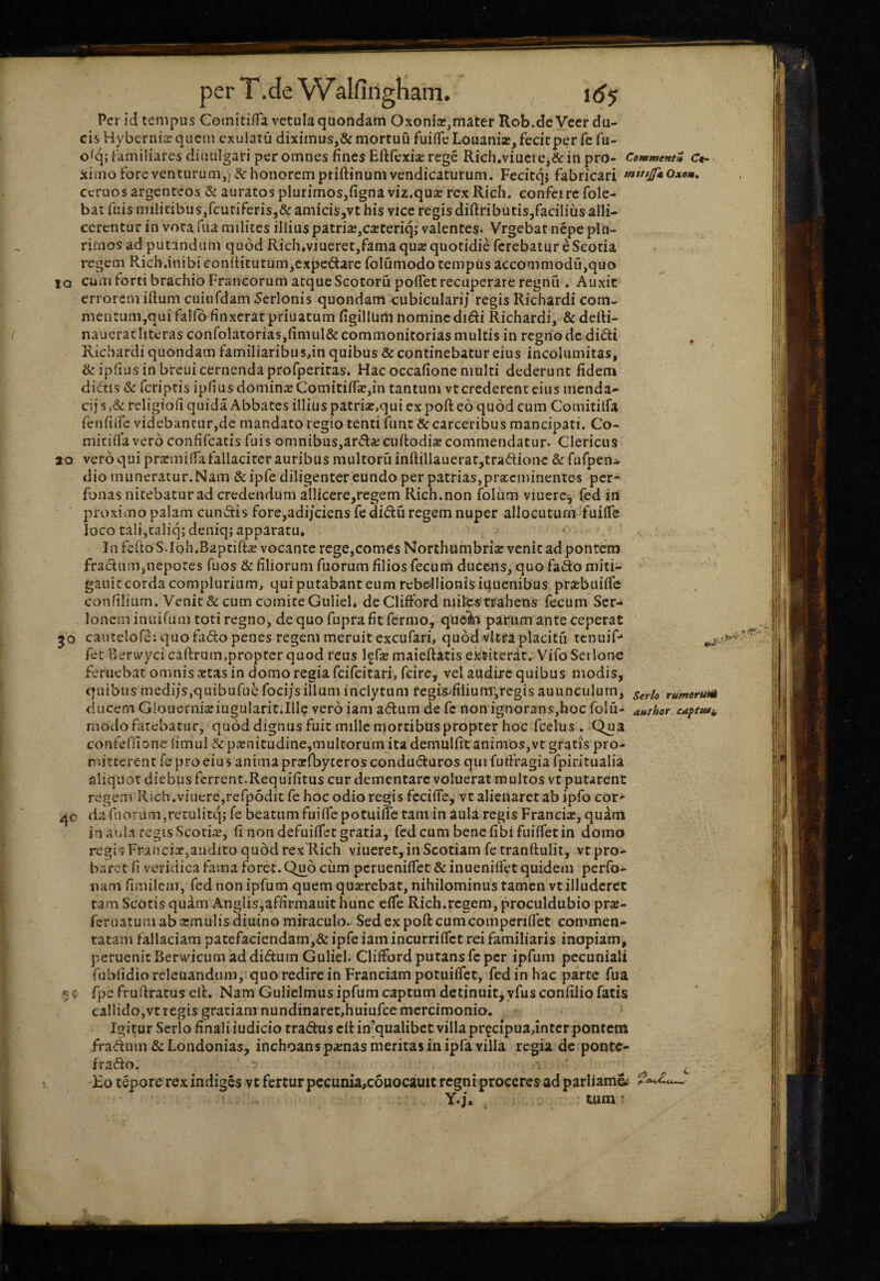 IQ 20 30 40 per T.de Walfingham. 1 df Per id tempus CoinitiflTa vetula quondam Oxonia»,mater Rob.dcVeer du¬ cis Hybernis quem exuiaiu diximus,& mortuu fuifife Louanise, fecicper fe fu- o^; familiares diiuilgari per omnes fines Eftfcxiae rege Rich.viuciCj&in pro- Cemmentm Ct- ximo fore venturum,) & honorem priftinumvendicaturum. Fecitq} fabricari mit/jfdOxom, ceruos argenteos & auratos plurimos,figna viz.quse rex Rieh. eonfeirc fole- bat fuis niilicibus,fcuriferis,& amicis,vt his vice regis diftributisjfaciliusalli- cerentur in vota fua milites illius patriaE,cacteriq; valentes- Vrgebat nepe plu¬ rimosad putandam quod Rich,viueret,fama qua: quotidie ferebatur e Scotia regem R-ichanibiconfiitutum^cxpedarefolumodotempiis accommodu,quo cum forti brachio Francorum atque Scotoru poflet recuperare regnfi. Auxic errorem illum cuiufdam Serlonis quondam cubiculari/ regis Richardi com- mentum,qui falfo finxerat priuatum figillUrti nominedi€li Richardi, & defti- nauerat literas conrolatorias,fimul& commonitorias multis in regno dc didi Richardi quondam familiaribu s,in quibus & continebatur eius incolumitas, & ipfiusin breuicernendaprofpcriras. Hacoccafione multi dederunt fidem didis & feriptis ipfiusdoniinxComitifikjin tantum vtcrederenteiiis menda- cij s ,& religiofi quida Abbates illius patri2E,qui ex poft eo quod cum Comitilfa fenfiire videbancur,de mandato regio tenti funt &carceribus mancipati. Co- mitifia vero confifcatis fuis omnibus,arda;cuftodije commendatur. Clericus vero qui prxmiffa fallaciter auribus multoru inftillauerar,tradionc & ftifpen- dio muneratur.Nam &ipre diligenter eundo per patrias,pra:cminentes per- fonas nitebatur ad credendum allicere,regem Rich.non folum viuere^ fed irt proximo palam eundis fore,adijciens fc didu regem nuper allocutum fuilTc loco tali,caliq; deniq; apparatu. In fcftoS.Ioh.Bapcift^e vocante rege,comes Northumbria: venit ad pontem fradum,nepotes fuos & filiorum fuorum filios fecum ducens, quo fado miti- gauic corda complurium, qui putabant eum rebc-llionis iquenibus prjebuiiTe confilium. Venit & cum comite Guliel. de Cliftbrd niites-rrahens fecum Ser-» Ionem inuifum toti regno, de quo fupra fit fermo, que^ii parum ante ceperat ' cautelofe: quo fiido penes regem meruit excufari, quod vitra placitu tenuip fec Berwyci cailrum.propter quod reus Iffie maieftatis ektiterar. Vifo Serlone Feruebat omnis xtas in domo regia feifeitari, fcire, vel audire quibus modis, quibus medi/s,quibufue foci/s illum inclytum fegis>filiufTr,regis auunculum^ ducem Glouerniceiugularit.Ille vero iam adum de fc non ignorans,hoc folu- modo fatebatur, quod dignus fuit mille morcibuspropter hoc fcelus. Qua confeffione limul &p2Enitudiiie,multorum ita demulfit animos,vt gratis pro¬ mitterent fc pro eius anima prarfbyteros conduduros qiii futlragia fpiritualia aliquot diebus ferrent.Requifitus cur dementare voluerat multos vt putarent regem Rich.viuere,refp5dit fe hoc odio regis fccifle, vt alienaret ab ipfo cor^ dariiorum,retulitq; fe beatum fuiifepotuiue tam in aula regis Francix, quatn in aula regis Scotix, fi non defuiifet gratia, fedcumbenefibifuiifetin domo regis Francixjaudito quod rex Rich viueret, in Scotiam fetranftulit, vt pro¬ baret fi veridica fama foret. Quo cum perueniiTet ArinueniiTet quidem perfo- nam fimilem, fednonipfum quem quxrebat, nihilominus tamen vt illuderet tam Scotis quam Anglis,affirmauit hunc efie Rich.regem, proculdubio prx- feruatum ab xmulis diuino miraculo. Sed ex poft cum comperiflet commen¬ tatam fallaciam patefaciendam,& ipfe iamincurriflet rei familiaris inopiam, peruenicBerwicum addidurn Guliel. Cliftbrd putans fc per ipfum pecuniali fubfidioreleuandtim, quo redire in Franciampotuiflet, fed in hac parte fua fpe fruftratus cll. Nam Guliclmus ipfum captum detinuit,yfus confilio fatis callido,vt regis gratiam nundinaret.huiufce mercimonio. Igitur Serio finali iudicio tradus cftinjqualibct villa prfcipuajntcr pontem fradum & Londonias, inchoans pxnas meritas in ipfa villa regia dc ponte- frado. i Eo tepore rex indiges vt fertur pccunia,c6uocauit regni proceres ad parliam»; Y-j. tum' Serto rumdrum attthor caftusi,