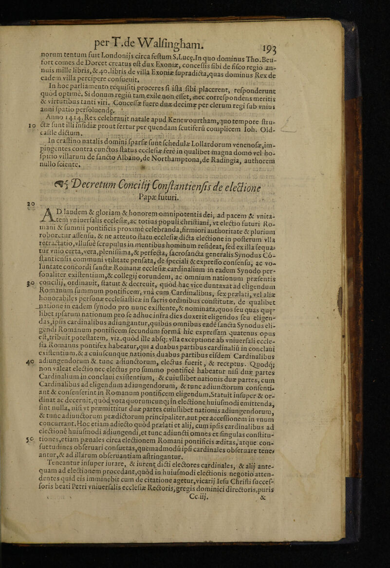 ZO per T .de Walfingliam. ip2 noriim fuit Londoni/s circafeftumSXucfJn quo dominus Tho.Beu- fort coines de Dorcet creatus eft dux Exoni^, conccffis fibi de Hfco re^io an¬ nuis mille Jibris,&4o.libris de villa Exonia: fupradidiajquas doininusllexde eadem villa percipere confueuit. »«auuuuui ivexae In hoc parliamentoa-quifiti proceres fi ifta fibi placerent, rerponderunc quod op .mc. S. donum reg.n cam,.exile oon effet, ,ncc correrpondens merks & vu tnt ous tanti r.r. Concella: fuere duaidecima:per clerum regi fub vnius annilpatioperfoliicndg. ‘ ' ■ Ioh. Old- Incramnonatalisdomlni.fpar&fuAifchedularLollardorumvenenofa:,!™- pmgentes contra cunftos ftatus ecclefia: fere in qualibet magna domo vel ho- nullo fclente Northamptona,de Radingia, authorem Vecretum Concilij Conjlantienfis de eleBione PapeX futuri. \ - ■ ' A ^glotiam &bonorcm-omnipotentis dei; ad pacem & vnita- .X vmuerfalis ecclefia,ac totius populi.chriftiani.vt eleaio futuri Ro¬ mam ic funimi pontificis proxime celebranda.firmiori authoritate & plurium roporctur afienfu, & ne attento ftatu ecclefiie difta eleftione in pofterum vlla r<?tiawtatio,vlluiue fcrupulns in mentibus hominum refideat, fed cx illa feciuan tnr vmo certa, vera,plenifiima,&perfeda, racrofana:a generalis Synodus C6- tanticnfis communi vnlitatepcnrata, de.fpeciali&expreiroconrenfu, ac vo- Kilitate concordi fand^ Romana: ecclefia cardinalium in eadem Synodo per- onaiiter exiftentium,&collegij eorundem, ac omnium nationum prcTfentis concih;, ordinauit, hatuit&decreuit, qiiod.hacjdceduntaxat ad eligendum lomanum fummum pontificem', yna cum Cardinalibus, fex prolati, vel_aljse honorabiles perfon^ccclefiadicaiin facris ordinibus conftituta:, de qualibet jntione m eadem fynodo pro nuncexill:ente,&nominata,quos rcu quas que- hbet ipfarum nationum pro fe adhucinfra dies duxerit eligendos fcu eli^en- das,iphs cardinalibus adiungantur,quibus omnibus eade fanda Synoduseli- gendi ivomanum pontificem fecundum forma hic expreffam quatenus opus cltjtnbuitporellatem, viz.quod ille abfq; vlla exceptione ab vniuerfali eccle- lia Romanus pontifex habeatur,qui a duabus partibus cardinaliu in conclaui exi'tentium,& a cuiurcunque nationis duabus partibus eifdem Cardinalibus 40 adiungendorum& tunc adiundorum, eledus fuerit, & receptus. Quodq* non valeat eledio nec eledus pro fummo pontifice habeatur nifi du^artes Cardinalium m conclaui exiftentium, & cuiuflibet nationis du^ partes cum Cardinalibus ad eligendum adiungendorum, & tunc adiundorum confenti- ant & conicnferint in Romanum pontificem eligendum.Stacuitinfuper & or¬ dinat ac decernit,qu6d_votaquorumcunqi in eledione huiufmodi emittenda fint iuilla, nih vt pramiittitur du;e partes cuiuflibet nationis adiunpendorum ’ & tunc adiundorum pra;didorum principaliter,autperacceflioncm in vnuni concurrant.Hoc etiam adiedo quod pradati et ali/, cum ipfis cardinalibus ad elcaionehuiufmodi adumgendi,ettuncadiundiomnes et fingulasconflitu- tiones,etiam panales circa elcdionem Romani pontificis aditas, atque con- fuetudincsobrcruariconruetas,quemadmoduipficardinalesobreruarc tene^ ancur,^' ad illarum obferuantiam aftringantur. Teneantur infuperiurare, & iurent didi eledores cardinales, &ali/ ante¬ quam ad e*edioncm procedant,qu6d in huiufmodi eledionis negotio atten¬ dentes qmd eis imminebit cum de citatione agctur^vicari/ lefu Chrifli fuccef- foris beati Petri vniuerfalis ecclefia: Redoris,gregis dominici diredorismuris ^ • • • * Cc.ii;. & 30 5^'