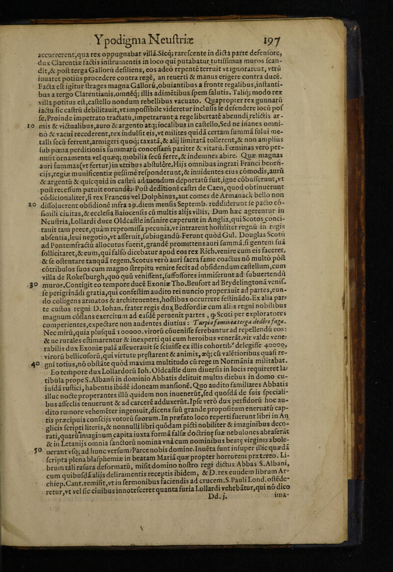 Y podigma Neuftria: »97 IO ao accurrerent,qua rex oppugnabat villa.Sicq; rarefecnte in dida parte dcfcnlbre^ duxClarencixtadisinllrurnennsinlocoquiputabaturjutiffimus muros fcan- dit,& poft terea Galloni dcfiliens, eos adeo repente terruit vt ignorarent, veru iiiuaret potius procedere contra rege, an reuerti & manus erigere contra duce, Fada eft igitur tlrages magnaGall6ru,obuiantibus a fronte rcgalibus,inrtanti- bus a tergo CIarentianis,omn6q; illis adimetibus fpem falutis, Taliqj modo rex villa potitus eft,caftcllo nondum rebellibus vacuato. Quapropter rex gunnaru^ iadu fic caftru debilitauit,vtimpofribile videretur inclufis Ic defendere locii pof fe.Proinde impetrato tradatu,impetrarunt'a rege libertate abeund^relidis ar ¬ mis & vidualibus,auro &argento atqjiocalibus in caftello.Scd ne inanes omni¬ no vacuirecedcrent,rexindulfiteis,vt milites quidacertam fummafului oie- talli fecu ferrent,armigeri quoq; taxata,& alij limitata tollerent,& non amplius fub poena perditionis fummaru concclfaru pariter & vitatu.Focminas vero per- miiit ornamenta vel qu^qj mobilia (ecu ferre,& indemnes abire. Qjiaj magnas auri fummas(vt fertur)in vtribiis abftulerc.Hijs omnibus ingrati Franci benefi- ci/s,rcgiiC munificcnti«£ pefiime rerpondcrunt,& iniiidentes eius comodis,auru & argentu & quicquidin callruad-meadum deportatu fuit,igne c6buirerunt,vt poit receflum patuit eorundi^‘ Poft deditione caftri de Cacn,quod obtinuerunt c6dicionaliter,ii rex Francus vel Dolphinus,aut comes de Armanack bello non diiToluerent obfidione infra 29,diem menfis Septemb* reddiderunt le pado co- fiaiili ciuitas,&eccIefiaBaioccnfis cii multis ali js villis» Dum hxc agerentur in Neuftria,Lollardi duce Oldcaftle infanire caeperunt in Anglia,quiScotosJ:onci- tauittam prccc,quam repromiflapecuniajvcintrarent hoftiliter regnu in regis abrentia,leuinegotio,vtaflbruit,fubiugandQ.Feruntqu6dGul. Douglas Scotu adPontemfradu allocutus fuerit,grande promittens auri fumma,fi gentem uia foIlicitaret,& eum^qui falfo dicebatur apud cos rex Rich»vcnire cum eis faceret, & fc oftentare tanqua rcgem.Scotus vero auri facrafamc coadus no multo poit cotribulos fuos cum magno ftrepitu venire fecit ad oblidendum catklliim,curn villa de Rokefburgh.quo quu vcni{rent,fufFoflrores immiferunt ad fubucrtendii muros.Contigit eo tempore duce ExonirTho.Beufort ad Brydelingtona vcnif- ie perigrinadi gratia,qui confeftim audito rei nuncio properauit ad partes,eun- do colfigens armatos & architenentes,hoftibus occurrere feilinado.Ex alia par? te curtos regni D.lohan. frater regis diixBedfordia? cum alqs regni nobilibus magnum coflans exercitum ad cafde peruenit partes , q» Scoti per exploratores compcriciites,expedarc non audentes diutius: Turpiaf^tmneater^a dederefnga. Nec miru,quia plufqua 100000. viroru couenilfe ferebantur ad repellenda eos; & ne rurales eftimarentur & inexperti qui cum heroibus venerac.vir valde vene? rabilis dux Exoni^ pala aOeucrauit fe feiuifle ex illis cohortit/ delegiflc 40000. viroru bellicoforu,qui virtute pr^ftarent & animis, a:q; cu valetioribus quali rc- 40 pni totius,n6 obftate quod maxima multitudo cu rege in Normania militabat. Eo teibpore duxLollardoru Ioh.Oldcaftle dum diuc,rris in locis requireretla? tibula prope S.Albanu in dominio Abbatis delituit multis diebu s in doino cu- iulda ruftici, habentis ibide idoneam manfione. Quo audito familiares Abbatis illuc node properantes illu quidem non inuenerut,fcd quofda de fuis fpeciali- busalfcclis tenuerunt & adcarcereadduxerut.Ipfe veto dux perfidoru hoc au¬ dito rumore vehemeter ingemuit,dicens fuu grande propoli cum cncriiatu cap¬ tis praecipuis confei/s votoru fuorum.In prarfato loco reperti fuerunt libri in Au elicis fcripti literis,& nonnulli libri quodam pidi nobiliter & imaginibus dcco- rati,quaru'imaginum_capitaiuxtaformafalfacdodrinffu«ncbulonesabrarcrac & in Letanijs omnia fandoru nomina vnacum nominibus beate virginis abole- 5^> u€rantvfq;adhuncverfum.-ParcenobisdomineJnuetafuntinfupcrillicquxda feripta plena blafphemia; in beatam Maria qus propter horrorem praterco. Li¬ brum tllirafura deformatu, mifit domino noftro regt didus Abbas S.Albani, cum quibufdaalijsdeliramentis receptis ibidem* &D.rexeundemlibrum Ar- chiep.Cant.remifit,vtiurermonibusfaciendisadcriiccm.Sd>auliLond.oftede retunvt vel lic ciuibus innotefeeret quanta furia Lollardi vehcbatur,qHi no dico ' Dd.ima-