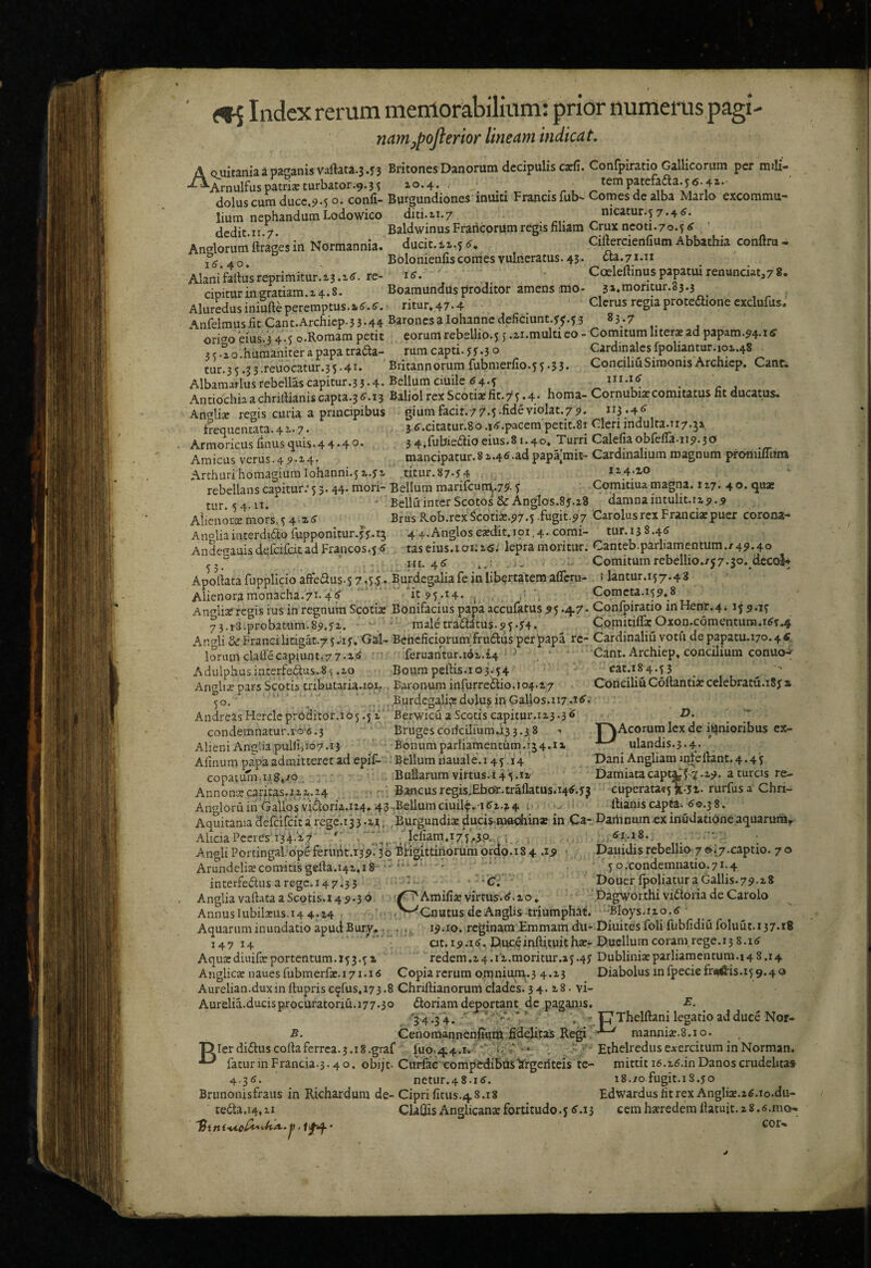 <»5 Index rerum merriorabilium: prior numerus pagi- namypojlerior lineam indicat. U^1U> ^Ui4X ww.-.- liiim nephandum Lodowico dcdit.ir.7. Anglorum ftrages in Normannia. Id'.40. Alanifallusreprimitur.z3.i<f. re¬ cipitur in gratiam. x 4.8. Aluredus iniufte peremptus A Quitaniaapaganis vartata.3.n Britones Danorum decipulis catfi. Confpiratio Gallicorum per rmli- ^Ar„ulfuspam*turbator.9.5i 10.4.. . . . ^ ^ dolus cum ducc,9.50. conii- Burgundiones inuia Francis fub- Comes de alba Mario excommu- diti.ii.7 nicatur.s7.4<f. Baldwinus Francorum regis filiam Crux ncoti.7o.^ ' ducit. Cifiercienfium Abbathia confiru- Bolonienfis comes vulneratus. 43. da. 71.11 is. Coeleftinuspapatuirenunciatj78. Boamundus proditor amens imo- 3i*raoritur.83.3 ritur,47.4 Clerus regia protedione cxclufus, AnlHmusfitCant.Archiep.3 3-44 Baronesalohannedeficiunt.j^H 83.7 origo eius.3 4.5 o.Roraam petit eorum rebellio.5 j .ii.multi eo - Comitum literas ad papam.94.i6’ ? c o humaniter a papa trada- rum capti, f f .3 o Cardinales fpoliantur.io2..48 tur.35.33.reuocatur.35.41. Britannorum fubmerfio.55.53. ConeiliuSimonis Archicp. Cant. Albamarlusrebellascapitur.3 3-4. Bellum ciuile 6 4-? , ^ Antiochia a chrilHanis capia.3 d”. 13 Baliol rex Scotiae fit.75 •4* horna- Cornubiat comitatus fit ducatus. An^^tije regis curia a principibus giumfacit.77.5-fideviolat.79. *^3;4<^ freQUcnc3.tii.47• 3 .i^J.paccni pctit.Si CTlcri indult^*Ti7,^i Armoricusfinusquis.44.40* 34,fubiedioeius.81.40» Turri Calefiaobfefla.119.30 . Amicus v^erus.4 9.a4• mancipatur.8 a.4^.adpapajmi£“ Cardinalium magnum promiliiim ArthurihomagiumIohanni.51.ya titur.87.y4 1Z4.XO rebellans capitur; 5 3. 44. mori- Bellum marifcunl.79'. 5 Comitiua magna, i z7. 4 o. quae tur. 54.11. - Bellu inter Scotos&Anglos.8y.z8 damna intulit. 1x9.9 Aiicnorxmors,54 i(J BrusRob.rexScotije.97.5 fugit.97 CarolusrcxFraneiaepuer corona- Anoliaiaterd1dofupponitur.yy.15 4 4.Angloscajdit,i9i.4. comi- tur.138.4d Andesauis defeifeitad Francos.5 d taseius.i 01:16; lepra moritur. Canteb.parl1amentum.i-49.40 . iit. 4d Comitumrebellio./57.5o..dcc<^ Apoftata fupplicio aftedus.5 7.55* Burdegaliafe in libertatem afiem- i lantur.157.43 Alienoramonacha.71.46 * it 95.14. j \ ComcM.i59*8 Anrfli^regis iusin regnum Scotiae Bonifacius papaaccunituS95.47. Confpiratio inHenr.4i 15 9.15 73.13.probatum.89.yi. - . ' male traditus.95.54. ^ Cpmitifra:^Oxon.cdmentuna.idy.4 Ar.oli &Francilitigat.75.uy»Gal- Beneficiorum frudus per'papa re- Cardinaliu votu depapatu.170.46 * lorum claflecapiunt..77.1« ■feruantur.i<ii.£4 ^ Cant. Archiep» concilium conuo-^ Adulphusinterfedus.8^ .io BoumpelHs.103.54 - ^ Anglije pars Scotis tributaria.ioi. Baronum infurredio.104.a7 Coneiliu CMantiaecelebratu.iSy % 50. , , ... Burdegalia;dolus in Gallos.117.16. AndreasHerclcprPditor.io5.5a‘ BerwicuaScotiscapitur.ia3.3’<5  condemnatur.ro-6.3 Brugescodciliumri3 3.3 8 - T^Acorum lex de ii^nioribus ex- AlieniAng!i3puHi,io7.i3 Bonumpariiamentiim.154.^ ulandis.5.4. Afinum pa^pa admitteret ad epif- Bellum nauale. 14 5.14 Dani Angliamintertant.4.4'5 copaium.n8*io BuEarum virtus.i4'5.ia Damiatacapt^f-7.a9.aturcisre- Annoncecaritas.il 1.24 , ‘ Bancusregis^Ebotntrallatus.Md.yj euperata<5li.5i.rurfusa Chri- Angloruin'GaUosvidoria.i24»43-.Bellumciuil?.'idi.i4 .. . iHanis captt. d©.58. Aquitania defeifeit a rege.r3 3.15; Burgundiae ducismaohin* in Ca- Dartinum ex inudatione aquaruriiT- AhciaPccres,i34-i7 ; Icfiam,i7V,5P^( .. d?.i8.. - . AngliPortingal.‘opeferiiht.i39.3o Brigittinorumordo.184 .19 • Dauidisrebellio 7»;7.captio. 70 Arundelisecomitisgerta.141,13 ^' 5 o.condemnatio.71.4 ‘C; Douer Ipoliatur a Gallis.79.18 Ci'Amifije virtus, d.zo, Dagworthi vidoria de Carolo '^GnutusdeAnglis triumphat. -Bloys.no.d 19.10. reginam Emmamdu- Diuitesfoli fubfidiufoluut.137.18 at. i9.id, D.uceinftituitha?- Duellum coram, rege. 15 8.1 d redem.i4.11.moritur.a5.45 Dublinixparliaraentum.i4 8.14 Anglicas nauesfubmerfae. 171.16 Copiarcrura omnium.3 4.13 Diabolus infpeciefr«i^is.i59.40 Aurelian.duxinfiuprisC9rus,i73.8 Chriftianorumclades.34. i8. vi- Aurelia.ducisprocuratoriu.177.30 doriam deportant, de paganis. '34.34.  ' ip Thelftani legatio ad duce Nor- B. CenomannenfHUh fidelitas mannia;.8.io. T^Ierdiduscortaferrea.3.18.graf fuo.44.r.' ‘*'‘Hsr ■*_ , - - Ethelreduscoercitum in Norman. ^ faturinFrancia.3.40. obijt-Curfac comptdibasArgenteis te- mittitid.zd.inDanoscrudelitas 4.36. net11r.48.1d. 18./0 fugit.iS.yo Brunonisfraus in Richardum de- Ciprifitus.48.18 Edwardusfitrex Angliaj.zd.io.du- teda.14,11 ClaCfisAnglicanse fortitudo. 56.15 cem haeredem fiatuit. a 8. d.mo*. interfedus aregc.147.33 Anglia vallata a Scotis.i 49*3® Annuslubila:us,i4 4.Z4 Aquarum inundatio apud Bury, 147 14 Aqusediuife portentum. 15 3.5 a