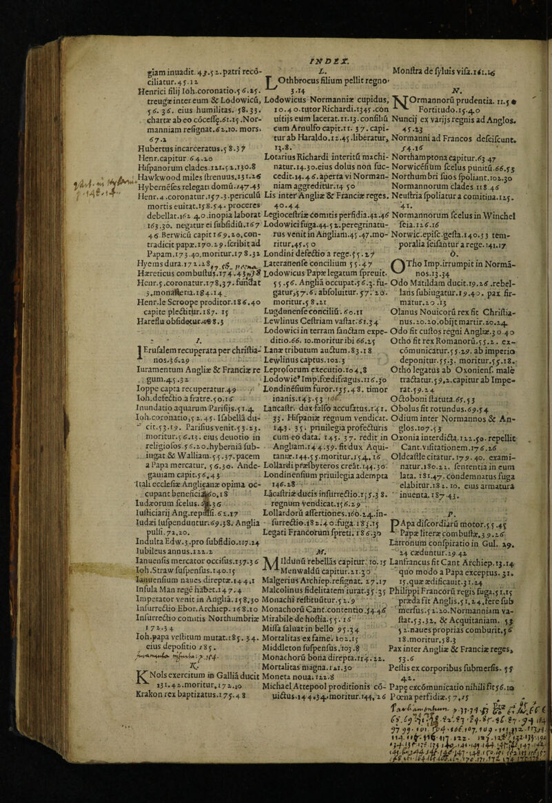 manniam refignac.^i.io. mors 67.X Hubcrtus incarccratus.5 8.3 f Henr.capitur 64.10 Hifpanoruin clades. Hawkwood miles rtrenuus.13 ^ ‘ iS INDEX. glaminuadit. 4/.51. patri rccd- L. Monttradelyluisvila.iii.x^ ciliatur.4y.1x r Othbrocus filium pellit regno» Hcnricifilijloh.coronatio.56.1y.3-14 . iV. trcugacinter eum &Lodowicu, Lodowiciis Normanni* cupidus, XTOrmannoru prudentia, ix.y* 56-36. eius humilitas. 38.33. 10.40.tutorRichardi.1343.c6n Fortitudo. 15.40 chart3eabeococcfi9.61.15 .Nor- uitijseum lacerat.ii.i3.confihu Nuncij ex varijsregnis ad Anglos* cum Arnulfo capit.i t. 3 7. capi- 4 y .13 tur ab Haraldo.i 1.45 .liberatur, Normanni ad Francos defcifcunt. 15.8. LotariusRichardi interitfi machi- Northamptona capitur.63.47 natur.14.30.eius dolus non fuc- NorwicefiUm fcelus punitu.66.35 ^ ____ . . cedit.i4.46.aperta viNorman-Northumbri fuosfp6liant.101.30 *Hybernefes relegati domu./47.43 niam aggreditur. 14 50 Normannorum clades 118.46 Henr.4 .coronatur.i57-3-pcriculu Lis inter Angli* & Franci*reges. Ncullrialpoliatura comitiua.iiy. mortis euirat.iyS.34* proceres 4o*44 ’4^* debellat.i6i 40.inopia laborat Legiocefiri* domitis perfidia.42.46 Normannorum fcelus in Winchcl 163.30. negatur eifubfidiu.167 Lodowicifuga.44.5i.peregrinatu- fcia.ii6.i6 46 Bcrwicu capit i6p.2o,con- rus venitinAhgliam.45.47.mo- N0rwic.epifc.gefia.i40.33 tem- tradicitpap*.i7o.i9.fcribitad ritur»43.5 o poraliafeifantur a rege. 141.17 Papam.173.40.moritur.178.32 Londinidefcdlioarege.fy.r;/ b. Hycmsdura.171.18 Lateranenfcconcilium 55.47 /^TfioImp.irrumpitinNorma- H*reticuscombufius.i74.43/>T^ LodowicusPap*legatumfpreuit. nos.13.34 Hcur.5.coronatur.i78,37.fuhd^at 55Angliaoccupat.s6.^.fu- Odo Madidam ducit.19.26 .rcbel- j,raon^ftena.ig4.i4. gatur,57.6.abfoluitur.57. lO'. lansfubiugatur.15.40. pax fir- Henr.leScroopeproditor.i8 6.40 moritur.5 8.21 m3tur.20.i3 capite plc61imr.i87. 15 Lugdunenfeconciliu. 6o.ir Olanus Nouicorurexfit Chriftia- Harcfluobfidoturvi«8.3 LewlinusCeftriamvafiat-61.34 nus.10.20.0biitmartir.20.24 Lodowiciin terram fandam expe-Odo fit cufios regni Angli*.3 6.40 ? ' I. ditio.66. lo.morituribi66.15 Otho fitrexRomanoru.53.2. ex- 1 Er ufalcm recuperata per chriftia- Lan* tributum audum .83.18 com u nicatur. 5 3.15. ab imperio •*“ nos.36.19 ' l:.' Lewlinuscaptus.102.3 deponitur.33.3. moritur.55.18. luramcntum Angli* & Franci* re Leproforum cxccutio.io4.S Otho legatus ab Oxonienf. male gum.45.32 ‘LodowiG^Imp.foedifragus.116.36 nadatur.59,2.capiturablmpe- loppecaprarecupcratur.49 /■ Londincfiumfuror.133.48. timor rat.59.24 Ioh.defcdio afratre.50.16 inanis.145.53 Odoboniliatuta.63,53 Inundatioaquarum Parifijs.51.4 Lancafir. diix falfo accufatus.141. Obolusfitrotundus.69,34 Ioh.coronatio,5 2.43. Ifabella du- 33. Hifpani* regnum vendicat. Odium inter Normannos& An- “ cit.53.15. Pariliusvenit.53.23. 143. 35. priuilegiaprofeduris glos.107.55 moritur.56.13. eiusdeuotio in cum eodata. 143. 37. redit in Oxoniainterdida.112.50.repellit religioros.3 6.io.hyberniafub- Angliam.r4 4.35. fit dux Aqui- Cant.v1fitationem.i76.16 iugat&Walliara.5.5.37.pacem tan1x.144.53.moritur.j54.16 Oldcaftlecitatur.i75.4o.cxami- a Papa mercatur, 5 5.30. Ande-LoUardiprxfbyteros creSt.144.30. natur,iSo.zi. lententiain cum gauiam capit.36.45 ^ Londinenfium priuilegia adempta lata. 181.47. condemnatus laiga 'Itali ecclcfi* An glican* opima oc- 146.28 • ■ ' ... Cupantbenefici^o.iS Lacaftri« ducisinfUrredio.ij3.3 8. ludxorum fcelus..»3 6 - regnum Vendicat.156.25 ; lurticiarij Ang.repmfi. 61.17 Lollardoru aficrtiones.166.14.in- Iudxilufpenduntur.69.38. Anglia • furrcdio.iS 1.4o.fiiga. 183.13 pApadifeordiaru motor.55.45' clabitur.181.10. CIUS armatura inuenta.iS7.43. P. Pap* liter* co m bufi*. 3 5.16 Latronum confpiratio in GuI. 19, “ 24 exduntur. 19,42 pulli. 71,20. Legati Francorum fpreti; 18 6.30 IndultaEdvv.3..pro fubfidio.n7.24 Iubilcusannus.112.2 M. ' lanuenlis mercator occifus.r37.3 6 A ^ Ildunu rebellas capitur; 10.13 LanfrancusfitCant Archiep. 13.14. Ioh.Strawfufpenfus.140.15 •^'■^ Menwalducapitur.ii.jd ' qiio modo a Papa exceptus. 31. lanuenfium naucsdireptx.14 4,1 MalgeriusArchiep.refignat. 17.17 13.quxxdificauit.31.i4 InfulaMan regehabet.i47.4 Malcolinusfidelitatem'iurat.35.35 PhilippiFrancoruregisfuga.y 1.15 Imperator venit in Anglia. 15 8,30 Monachi feftituutur.51.5 ' • prxdafit Anglis.5i.24.fcrefub infurredio Ebor.Archiep. 168.10 MonachoruGant.contcntio.34.4,6 ' merfus.5 ilio.Normanniam va- Infurredio conatis Northumbri* Mirabile de hoftia.5 5.'16 ; fiat.53.31. & Acquitaniara. 53 171.34 MilTafaluatin bello 55.34 5i.naucspropriascomburit,56 Ioh.papa vellitum mutat.185. 34. Mortalitas cxfame'. it5i.i5 eius depolitio / 8 5, Middletonfufpenfus,io3.8 Monaehoru bonadirepta.i14.22. K,- Mortalitas magna. 1*1.30 l^NoIs exercitum in Gallia ducit Moneta noua; 122.8 i3i*4 2'*nioritur,i7 2.io Krakon rex baptizatus.i 75.4 8 i8.moritur,38.3 Pax inter Angli* & Franci* reges* 33.6 Pellis ex corporibus fubracrfis. 55 --- —-— - — • Michael Attcpool proditionis co- Pap9exc6municationihilifit36.io uidus.144434.moritur.r44»'2 6 Poena perfidi*.5 7,^3 (i