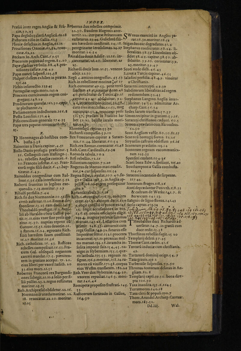 127 D£X Praeliu inter reges Angliae & Fra- Robertus dux rebelles comprimit. c1ae.59.43 Papa deglubejcleruAnglicu.^o.iS Pallorum vifio in Gallia. 61.3 Pluuiae dcfedlus in Anglia*tf’i.i5 Prouifiones Oxoniae.^i.f i. reuo- catae.<fi,zi it.j o. fraudem Hugonisante- uertit.^^. iter-parat Britanniam CWenus exercitu in Anglospa- vaftaturus.13 -44- Gulielmu fili- rat.i 8 .so.moritur.i s .51 um haeredem conftituit. 14.18. Stiganduscur dcgradatus.3r.4 peregrinaturlerofolimas. 14.17 Stephanusconfecratur.3 8.14. li- . 4 moritur.14.34 ^ beralitas.3 8.3j'.Lincolniamob- Peckam Io.Arch.Cant.(f9*5t RainaldusducitAdelir. ix.i6. in- fidet 38.45. capitur.38.5o.ab- Procerum petitio ad regem. 8 4 «io. ;carceiatuc.'ii.io. liberatur, i/ foluitur. 3 9.10. coronatur.39, PapapgUdiusvcrbalis.88.48.pro- 13.moritur.35.47 uifiones caflatae.1i6.49 Richardi ducis laus. 11.^5. veneno Scoti vnde didti.4<s.45 Papaenuncijfufpenfi.1i5.38 obijt.ii.io S.crux a Tureis capitur. 4 5^.5 5 Philpotclaflem exhibet in piratas. Regu 4.amicus congreflus. 45*^3 Saladini perfidia. 4 8.4 5. vincitur ij,j.44 Rich.inrebellione moritur.J4<517 aChriflianis. Plebis infurre£bo. 139.4; Rich.coronatur.47.5 3. petitterra Saraceni intercepti. 4 5.30 Portugaliae regis mors. 143 •» faqdtam .4 8. ji.nauigar Acon .4 8 Subditorum liberalitas ad regem Proceres exercitumiin regem coh- 40.periclitatur deTurcis.^:?.!! redimendum.5 0.43 gregant.148.19 .. .,'sCapitur.4 9 43 * fbfialuitur. 9 4* Stephanus Langton Anglia inter- Proditorumquerelae.1tf1.30.c3pU ’ 4(Si,id W5^f^<^<^oiicitur.5o,3?.n ;(licitur. 54.54. admittitur Ar. tepleduntur.il curaeiusinecclefias.5o.s'3. mag chiep.Cant.5 tf.i4 Parliamentum indodorum.itf tf.8 naninut4s.51.4* truncatur pede Sedes Sarum tranflara.5 7.37 51.^7, praedam'in Francos ha- .Simonrecipitur in gratiam.5 5.1 iS. bet 51.13. baliftaeiaculo mori-SaracenichrilUanoscaedunt, tfo.5 , tur.5-1^30 ’ • V Simonis pra:datio cum Baronibus. Rhotomagu c^pitur.5 5.30 *■ tf 1.3 o Richardicompaffio.5 9-10 Scoti Angliam vaflat.8 0.3 0.81.17 T3 Hotomagusabhoftibus com- Rex Francorum capitur a Sarace- Scotoru homagij forma. XV. burta.3.38 nis.tfo.44.liberatur.tfo.54 Stryuclincaflrumobfe/Tum 9tf.itf Raincrius a Danis capitur. 4.51 Rich.rex Roman .coronatur, tf 1.48 Scotorum praedatio. 10;. 14 Rollo Danis profugis praeficitur. 5 Rob.Cant.Cardinalis.tf9.36 Scotorum regnum excommunica- itf. Colloquia cum Haftingo.5. Rotunda tabula.7 o.a tum.103.33 11. rebelles Angliae coercet, tf. Refi rebellio.71.1/ Spenreriexulant.io4.'5tf 10.Francos infeftat.tf.iy. Fran- Rifuntiumcapitur.79.10 Scoti bona Edw.i.fpoliant, lof.io corfi regis filia ducit, tf. 4 i.bap- Rogerus de Mortuo mari euadit. Southampton a Gallis combufta. tizatur.tf.49i iotf.y«.curfufpenfus.iii.54 114.11 Rainoldus congreditur cum Rol- ReginaEdw’,i.exulat.io7.4o.fu- Saraceni incantatio de ferpente. Ione.5.3 tf .cafu intcrficitur.5 .y i git e Gallia 108.3. in Anglia ap- n 7 44* Roberti feueritas in legibus exe- pelliRio8.iOH:%:n:iperfequitur Scotorumllragcs.n8.itf qucndis.7.i3.moritur.7.i7 .109.1^ ■ 'o tfcotideprsedanturPenreth.i;S.33 Rihulfiperfidia.7.44 Rotunda.tabula.il7.i(^ Arcaltrumde Werke.14,1.7. & Rich.fit dux Normannia:;! o.5.i.fe- Rich.i.cbrqn|tuf.13 tf .13. comites Bcrwicum • 14 J • 3 3. Pcftis Londini.17^.44 Pifis concilium gcnerale.17 4 '3 S Papae tres papatui rcnuHciant.185 *5- R. Aavfc****)*^^'-X — i Gutinor.iy .51. eius deuotio.itf. 3.ftatura.itf.i4. aegrotans Rich. filiu haeredem fuum conftituit. 1tf.17.moritur.1tf.3tf Rich.catholicus, itf. 43* Rnflicos rebelles compefeuit.itf. 33.Fra¬ trem Gul. obfequiu negantem carccrimandat.17.5. perniten¬ tem in gratiam accepit. 17.10. cius liberi per vxoreludith. 10 33.eius mors.II.51 creto aufcrtur.ii.itf .Emmae efe-i creat./3tf.iro.vxorfm dticit.140 Sahguis de ligno flucns.r4i.43 fponratur.13.15 .eam dacit.X4.r .i.cogitcpnfiIiuin^roceresii4tf Serio captus.i'5y.34 ^ ^ ^ Theobaldu profligat.iy. 1 .A’uxi- ’^ii. fingit accufationes in eos.^4 -74 liu ab Haraldo cotra Gallos pc* 14 tf.4;5 -noubs officiarios eligit. tit.15 .ii.eius vxor fine prole mo 144.4.. magnas pecuniae fummas H ' 7/*'. <7^ ntur.15.30. nuptias repetit cu mutuat.i4y.i.tf.Lollardoscom'■THeobalauscfuci Richardoad- ’ ■- primit 148.33. conueniteum * uerfatur.14.7. in gratia cum rcgeGalliae.149.3 i.futurusefle duceredit.15.3 8 Imperator fertur.15 i.i.procercs Thurftinus rebellas fugit. 15 to incarccrat.ifi.io.pecunias mul- Templarij deleti.57.45 tas mutuat.154.18 .iurameta in- Thomac Cant.caedes. 41.tf folita imponit fuis.15 4*45. na- Turcaru induciae cum chrjftianis. uigatinHyberniam.i5 5.5.qu®- 49. ritlatibula.iy5.53. regnum re- Tartaroru dominij origo.5 4.7 fignat.iytf.9.moritur,iy 2.14.ru- Tara grauis.139 t mores eu vixiflc.i71.3 8.corpus Turberuile fufpenfus. 7 9. f o 3 __, - cius Weftm.tranflatum. iSi.itf Thronus Scotorum delatus in An- Robertus FrancorurexBurgundi-Rob.VcerduxHybernix.144.30. gliam.81. 8 onesfubcgit.ai.io.a folio per fi- vxorem rcpudiaM4tf-3. mori- Templarij capti.99.5 o- bonadirc- liupulfus.i3.a.regnoreflitutus tur.i4tf.4^ . ptaiotf.30 moritur.iB.15 Romipctxpropofitofruftrati. 14J. Taxainaudita.13y.tf.154.5 Rob.Archiprxfulobfidetur.ii.itf. 53. ^ Terrxmotus.140.18 Normannia»anathematizat, ii. Rdbcorum fortitudo in Gallos» Taxa cleri & populi.170.7 18. rcuocatur.ii.10.moritur. 154.30 Thom.ArundelArchicp.Cantuar. x<.25 mors.183.51. ’ ^ . Dd.iiii. Wal-