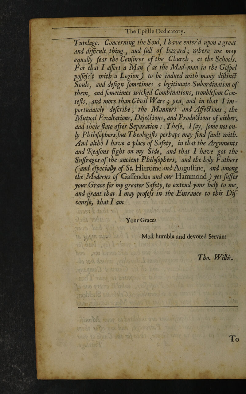 The Epiftle Dedicatory. Tutelage. Concerning the Soul, I have enter’d upon a great and difficult thing , and full of hazard j where we may equally fear the Cenfures of the Church , as the Schools-. For that I affert a Man (as the Mad-man in the Gofpel pojfefs’t with a LegionJ to he indued with many diflinB Souls, and defign fometimes a legitimate Subordination of them, and fometimes wicked Combinations, troublefom Con- tefis, and more than Civil Wars j yea, and in that I im¬ portunately defcribe, the Manners and AjfeBions , the Mutual Exaltations, Dejeci ions, and ProduBions of either, and their (late after Separation : Thefe, 1 fay, fome not on¬ ly P hilofophers ,but Tbeologijls perhaps may find fault with. And altho 1 have a place of Safety, in that the Arguments and Teafons fight on my Side, and that I have got the Suffrages of the ancient Philofophers, and the holy Fathers f and efpecially of St. Hierorae and Auguftine, and among the Moderns of Gaflendus and our Hammond J yet fiuffer your Grace for my greater Safety, to extend your help to me, and grant that I may profefs in the Entrance to this Difi courfe, that I am v* *. y * . - * \ A •' . ; ^ A Your Graces # Moft humble and devoted Servant Tho. Willis.