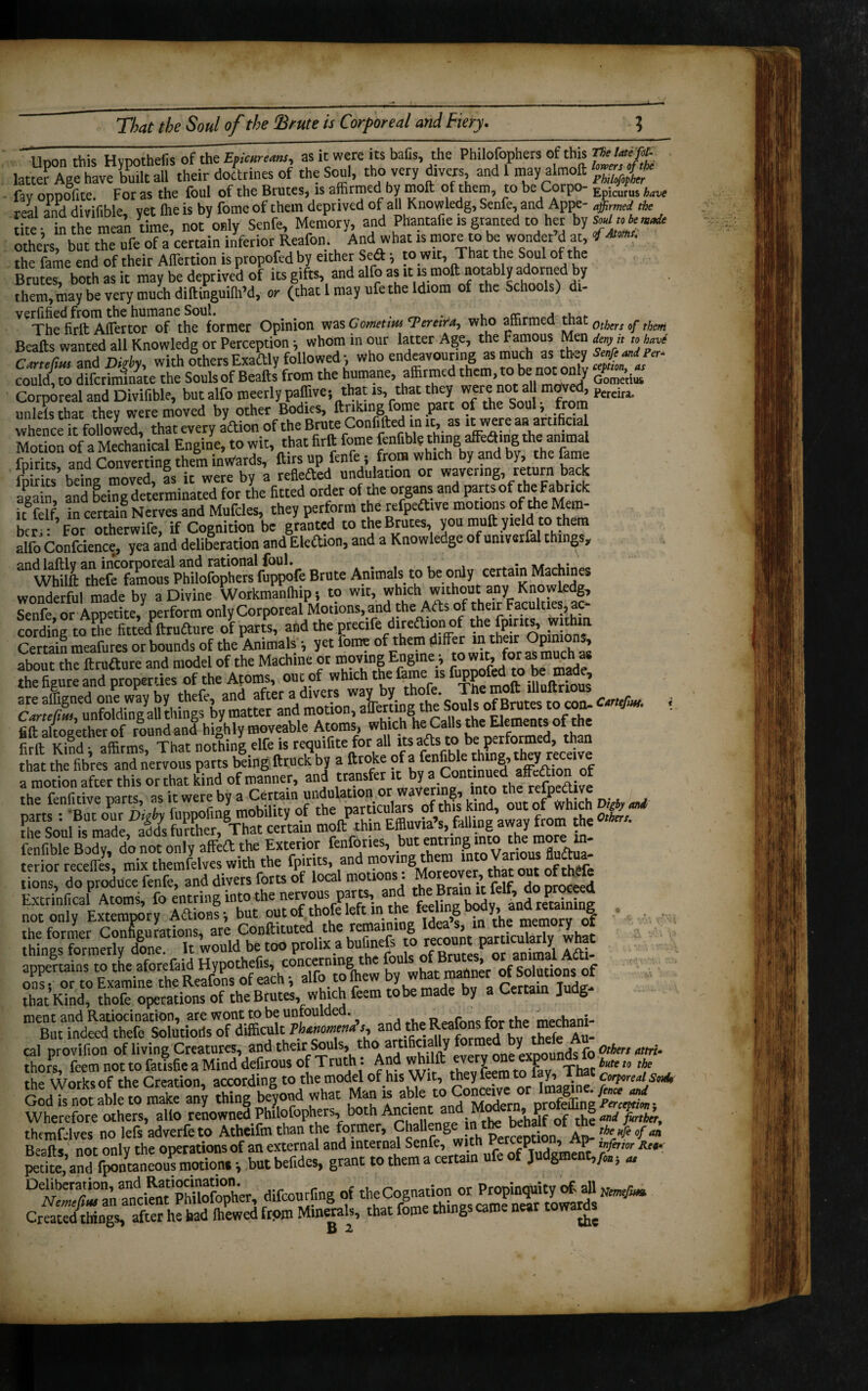 Upon this Hypothefis of the Efieurtmu, as it were its balls, the Philosophers of this latter Age have built all their doctrines of the Soul, tho very divers, and 1 may almoft fay oppofite. For as the foul of the Brutes, is affirmed by molt of them, to be Corpo- Epic^us w real and divifible, yet lhe is by feme of them deprived of a» Knowledg, Senfe, and Appe- affirmej * tire- in the mean time, not only Senfe, Memory, and Phantafie is granted to her by Sviukmit others, bat the ufeTa’certain inferior Reafon. And what is more to be wonder’d at, <f*«* the fame end of their Aflertion is propofed by either Sedt, to wit. That the Soul of the Brutes, both as it may be deprived of its gifts, and alfo as it is molt notably adorned by them, may be very much diftinguith’d, or (that 1 may ufe the Idiom of the schools) di- verified from the humane Soul. . _ .. , « The firft Aflertor of the former Opinion was Gomettm Pereira, who amrmea th 10[hers ^ tf}m Beads wanted all Knowledg or Perception; whom in our latter Age, the Famous Men den,,, » W SmL and Digh, with others Exactly followed who endeavouring as much as coulV, to difcrimlnate the Soulsof Bealls from the humane, affirmed themtobe not only Corporeal and Divifible, but alfo meerly paffive; that is, that they were not all moved, Pereira. mrlels that they were moved by other Bodies, Unking fome part of the Soul, from whence it followed, that every aftion of the Brute Confided m it, as't were an artificial Motion of a Mechanical Engine, to wit, that firft fome fenfible thing affeaing the animal foirits and Converting them inwards, dirs up fenfe i from which by and by, the lame fp r ’ being moved, fs it were by a reflected undulation or wavering, return back again and being determinated for the fitted order of the organs and parts of the Fabrick nfelf in certain Nerves and Mufdes, they perform the refpeftive motions of the Mem¬ ber!: ’ For otherwife, if Cognition be granted to the Brutes, you mud yield to them alfo Confcience, yea and deliberation and Edition, and a Knowledge of umverfal things, tSaCSSrt B,«. Animal* to irntml, M.Ai.t* wonderful made by a Divine Workmanlhip •, to wit, which without any Knowledg, Senfe or Appetite, perform only Corporeal Motions, and the Acts of their Faculties, ac¬ cording to the fitted^drufture of parts, and the precife direftionof the fpirits, within Certain meafures or bounds of the Animals •, yet fome of them differ m their Op n ns about the druiture and model of the Machine or movmg Engme ; toi wit, forasnumt£ the figure and properties of the Afoms^ou^of which the fame^is fuPP^o be made, cOnefuu?-unfoldingall things by matter and motion, aderting the °|?™^ ' niF alrnupther of roundand highly moveable Atoms, which he oalls the Elements of the fifd Kind h affirms That nothing elfe is requifite for all its afts to be performed, than that SefandnerTous ££ bfing fttuck’b, a droke ofa fenfible th ng th^y receive a motion after this or that kind of manner, and transfer“ ° V„to thOTtfoedire fenfible Bodv do not onlv affeft the Exterior fenfories, but entring into the more in- not only Extempory Actions i but out of, thofe left in the feeling btmy, aim «taming , the former Configurations, are Condituted the remaining “v what things formerly done. It 0U^hHt0<j^^bglhe fouls of Brutes! or aninJl ACti- that Kind, thofe operations of the Brutes, which feem tobe made by a Certain Judg ment and Ratiocination, are wont to be unfoulded. ^ _ r f . mechani.. But indeed thefe Solutioris of difficult Phenomena s, and theReafonsfor the me cal provifion of living Creatures, and their S®uls’ thoA^tl^1-J one expounds fo 0theri attri‘ thors, feem not to fatisfie a Mind defirous of Truth: And whilft every; one; «E°un bm „ ,he the Works of the Creation, according to the model of his Wit, they feem to lay, 1 n c corporeal souh GM^rmtatft to mSran’y thing beyond what Man is abm'pSng^t• Wherefore others, alio renowned Phdofophers, both be’ha^f 0f thf andftnber, thcmfwlves no lefs adverfeto Atheifm than the former, ChalL g Perception, Ap- T.heXeofan f •sxxsssass** Created things, after he had (hewed from Minerals, that fome things came near towards