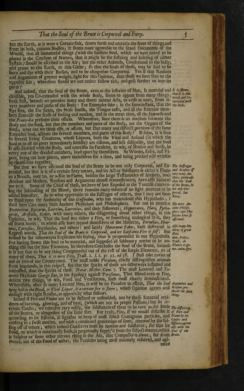 — ' 1 ■ but the Earth, as it were a Certain fink, draws forth and extracts the feces of things,and from its bulk, ruinous Bodies; it feems more agreeable to the fitted Oeconomi,e of the World, that all immaterial things (with the hurhane Soul, which we have noted to be placed in the Confines of Nature, that it might be the faftning and knitting of either SyftemJ Ihould be afcribed to the Air; but the other Animals, Condemned to the belly, and prone to the Earth, to this. Glebe \ fo that the Souls of thofe, may be faid to be born and dye with their Bodies, and to be altogether Corporeal. Yea if that Reafons and Arguments of greater weight, fight for this Opinion, than thofe we have feen on the oppofite fide j wherefore Ihould we not rather follow this, and pafs farther on into its And indeed, that the Soul of the Brute, even as the inferior of Man, Is material and it is flown divifible, yea Co-extended with the whole Body, feems to appear from many things-, both firft, becaufe we perceive many and divers animal Ads, to a rife at once, from di- extendedrpitk vers members and parts of the Body : For Examples fake *, in the fame inftant, that the the Body, Eye fees, the Ear hears, the Nofe fmells, the Tongue tafts, and all the Exterior mem¬ bers Exercife the fenfe of feeling and motion, and in the mean time, all the Inwards and the Pr&cordia perform their offices. Wherefore, fince there is no medium between the Body and the Soul, but that the members and parts of the Body, are the Organs of the Soul\ what can we think elfe, or affirm, but that many anddiftind portions of the fame Extended Soul, aduate the feveral members, and parts of this Body ? . Befides, it is feen in feveral living Creatures, whofe Liquors, both the Vital and Animal (in which the Soul as to all its parts immediately fubfifts) are vifcous, and lefs diffipable, that the Soul is alfo divided with the Body, and exercifes its Faculties, to wit, of Motion and Senfe, in every one of the divided members, layd apart by themfelves. So Worms, Eeles, and Vi¬ pers, being cut into pieces, move themfelves for a time, and being pricked will wrinkle up themfelves together. / But that we have affirmed the Soul of the Brute to be not only Corporeal, and Ex- ne Suffraget tended but that it is of a certain fiery nature, and its Ad or Subftance is either a Flame *nd Reafons of' or a Breath, neerto, or a-Kin to Flame, befides the large Teftimonies of Authors, both Xhl?2fZk Ancient and Modern, Reafons and Arguments almoft demonftrative, have alfo induced that \he Sold me to it. Some of the Chief of thefe, we have of late Expofed in the Treatife concern- of the Brule, is ing the ’inkindling of the Blood; there remains many others of no light moment to be not only cor- added hereafter. : As to what appertains to the fuffrages of others, that I may not feem but to Hand upon the Authority of one Gaffendtu, who has maintained this Hypothefis j 1 lhall here Cite many both Ancient Phyficians and Philofophers. For not to mention The more An* Democritus, Epicurus, Laertias, Lucretius, and their followers *, Hipocrates, Plato, Pytha- dent Philofo- &ras, Ariflotle, Galen, with many others, tho difagreeing about other things, in this Opinion, to wit. That the Soul was either a Fire, or fomething analogical to it, they \ffrmi, all fhook hands ; to whom alfo have joyned themfelves of the Moderns, Pernelms, Hear- nms, Cantfmt, HogeUrtdus, and others: and lately Honor Atm Faber, hath delivered in Exprefs words, That the Soul of the Brjite is Corporeal, and its Sub fiance Fire it Jeff: But yfff V indeed he far otherwayes Explicates his faying, than is propounded in our Hypothefis. Faber. For having ffiewn this Soul to be material, and fuppofed all fublunary matter to be no- Tran, de thing elfe but the four Elements, he therefore Concludes the Soul of the Brute, becaufe it is not feen to be any thing Compounded out of the reft of the fimple Elements, or of ™r.antm.&c, many of them, That it is mere Fire, TraSl. 2. /. 2. pr. 33* ad 3$* I fhall take notice of one or two of our Countrymen. The moft noble Verulam, chiefly diftinguilhes animals from inanimals, in this relped, for that the fpirits of thofe are otherways inflamed and inkindled, than the fpirits of thefe. Natwr. HiHor. Cent. 7. The rtiQft Learned and Fa¬ mous Phyfician Georqe Ent, in his Apology again ft Tar if anus. That Blood even as Fire, defires two things, to wit. Food and Ventilation, hath moft clearly demorijftrated. Wherefore, after fo many Learned Men, it will be no Paradox to affirm, That the Soul Arguments and lyrn hid in the Blood, or Vital Liquor, is a certain fire or flame } which Opinion agrees well enough with right Reafon, as appears by what follows. . \hing% J Indeed if Fire and Flame are to be defined or unfoulded, not by thofe External acci¬ dents of burning, glowing, and of heat, (which are not its proper Paffions; but py m- trinfic Caufes *, we conceive very eafily, the fubftances of them to be even as the Souls The diffinitio of the Brutes, or altogether of the fame fort. For truly, Fire, if we would defcnbe it of Fire and according to its Effence, it fignifies an heap of moft fubtil Contiguous particles, and exifting in a fwift motion, and with a continued generation of fome, renewed1 by theYal- ling off of others; which indeed Conferves both its motion and fubftancefor that its a^0 wjt^ t^ Food, on'which it continually feeds,is perpetually fupply’d from the fubjed matter,which Soul of tht is Sulphur or fome other nitrous thing in the Air, that Compares it about; for from Brm. thence, out of the Food of either, the Particles being moft minutely refolved, and agi- tated