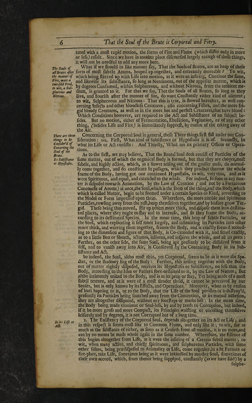 The Souls of all Brutes after the manner of Fire, want a two-fold Food, to wit, a Sul¬ phureous and Nitrous. There are three things to be Consider'd of Concerning the Soul of the Brute. Its Subfiftance or Hftoftafu. In its Life or Alt. tated with a molt rapid motion, the forms of Fire and Flame (which differ only in more or lefs) refulc. Since we have in another place difcourfed largely enough of thefe things, it will not be needful to add any more here. What if we fliould in like manner fay. That the Souls of Brutes, are an heap of thefe forts of molt fubtle Atoms, heaped up together, and extreamly moveable? To wit, which being ftirred up with Life into motion, as it were an infiring, Continue the fame, and likewife its fubnftance, fo long as Nutriment, out of the appofite matter, which is by degrees Confumed, within Sulphureous, and without Nitrous, from the ambient me¬ dium, is granted to it. For that we fay. That the Souls of all Brutes, fo long as they live, and flourilh after the manner of fire, do want Conftantly either kind of aliment; to wit, Sulphureous and Nitrous : That this is true, is (hewed hereafter, as well con¬ cerning Infeds and other bloodlefs Creatures •, alfo concerning Fifhes, and the more fri¬ gid bloody Creatures, as well as in the more hot and perfect Creatures,that have blood: Which Conditions however, are required to the A<ft and Subfiftance of no fubjed be- fides. But no motion, either of Fermentation, Ebullition, Vegitation, or of any other thing, fbefides Life and Fire) is immediately fuppreft, by reafon of the taking away of the Air. Concerning the Corporeal Soul in general, thefe Three things firft fall under our Con- fideration: viz.. Firft, What kind of Subfiftence or Hypoftafis it is of. Secondly, In what its Life or Ad confifts: And Thirdly, What are its primary .Offices or Opera¬ tions. As to the firft, we may believe, That the Brutal Soul doth confift of Particles of the fame matter, out of which the organical Body is formed, but that they are choyce,moft fubtle, and highly adive, which, as a flower arifing out of the groflfer mafs, do mutual¬ ly come together, and do conftitute fit paflages, which they produce thorow the whole frame of the Body, having got one continued Hypoftafis, to wit, very thin, and as it were Spirituous, and equal, and extended to the whole. For indeed, fo foon as any mat¬ ter is difpofed towards Animation, by the Law of Creation ( and not by a Fortuitous Concourfe of Atoms) at once,the Soul,which is the form of the thing,and the Body,which which is called Matter, begin to be formed under a certain Species or Kind, according to the Model or Form impreffed upon them. Wherefore, the more nimble and Spirituous Particles,rowling away from the reft,heap themfelves together,and by leafure grow Tur¬ gid. Thefe being thus moved, ftir up others more thick, and difpofe them into deftina- ted places, where they ought toftay and to increafe, and fo they frame the Body, ac¬ cording to its deft inated Species. In the meantime, this heap of fubtle Particles, or the Soul, which explicating it felf more largely, and infinuating its Particles into other more thick, and weaving them together, frames the Body, and is exactly formed accord¬ ing to the dimenfion and figure ot that Body, is Co-extended with it, and fitted exadly, as to a little Box or Sheath, aduates, inlivens, and infpires.the whole, and all its parts: Further, on the other fide, the fame Soul, being apt prefently to be diflolved from it felf, and to vanilh away into Air, is Conferved by the Containing Body in its Sub- liftance and Ad. So indeed, the Soul, altho moft thin, yet Corporeal, feems to be as it were the Spe¬ cter, or the (hadowy hag of the Body : Further, this arifing together with the Body, out of matter rightly difpofed, receives its Hypoftafis or Subfiftence, no lefs than the Body, according to the Idea or Pattern fore-ordained to it, by the Law of Nature} But altho intimately united to the Body, and is as its prop or ftay, Yet being made of a moft fubtil texture, and as it were of a moft llender thrid, it cannot be perceived by our Senfes, but is only known by itsEffeds, and Operations. * Moreover, when as by reafon of hurt hapning to it, or to the Body, that the Life of the Soul per ifties or is deftroy’d, prefently its Particles being fnatched away from the Concretion, or its mutual adhefion, they are altogether drflipated, without any footfteps or marks left: In the mean time, the Body being made exanimat or Soul-lefs, by and by tends to Corruption, but indeed, if it be more grofs and more Compad, its Principles waifting or unrolling themfelves leifurely and by degrees, it is not Corrupted but of a long time. 2. The Exiftency of the Corporeal Soul, depends altogether on its Ad or Life} and in this refped it feems moft like to Common Flame, and only like it ^ to wit, for as much as the fubftance of either, as foon as it Ceafeth from all motion, it is no more,and can by no means be made whole again in the fame number. Wherefore, the Eflence of this begins altogether from Life, as it were the infiring of a Certain fubtil matter •, to wit, when many adive, and chiefly fpirituous, and fulphureous Particles, with fomc other faline, being prasdifpofed to Animality or Life, come togetfier,in a fit Furnace or fire-place, take Life, fometimes being as it were inkindled by another Soul, fometimes of their own accord, which, from thence being fupplyed, conftantly (as we have faid) by a fulphu-