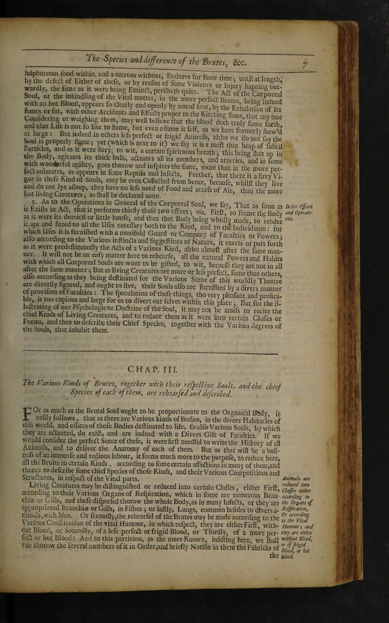 / fuiphureous food within, and a nitrous without Endure* .• m i ! by the deft* of Either of thefe, or by reaft^ wardly, the fame as it were being Extindl, perilhcth quite The Aft St r i Soul, or the inkindling of the Vital matter in the moreperfeft Rn r t:Cor.p°rea' with an hot Blood appears fo clearly and openly by noted heat^ the ExhaSn ofks fomes or fut, with other Accidents and Effedts proper to the Hitching flame, that nv one CoiiMermg or weighing them, may well believe that the blood doth trely flame forth and that Life is not fo like to flame, but even aflame it felf, as we have formerly Ihew’d at large : But indeed in others kfs perfedt or frigid Animals, altho we do not fav the Sou is properly flame; yet (which is next to it) we fay it is a molt thin heap of fubtfl Patucles, and as it were fiery, to wit, a certain fpirituous breath; this being ftmt un in the Body, agitates its thick bulk, adluates all its members, and arteries, and in fome with wonderful agtlity, goes thorow and infpires the fame, more than in the'more p”- fedt animates as appears in fome Reptils and foredts. Further, that there is a fire/vi gor in thefe Kind of Souls, may be even Colledted from hence, teJaufo'whilfttheyhive and do not lye afleep, they have no lefs need of Food and accefs of Air, than the more hot living Creatures; as lhall be declared anon. ’ me more it Fiii>sSin°4/> ?Ki0nVn Gcn^rfl “I'r6 CorP°rcal Sou,i we fay. That as foon as A i„ Office, t Exilts in Adi, that it performs chiefly thefe two offices; -.a, Firft, to frame the Bodv and *»s it were its domicil or little houfe, and then that Body being wholly made to render onl' it apt and fitted to all the Ufes neceffiary both to the KiZd, mfd to th Sd 1 for which Ufes it is furnilhed with a manifold Guard or Company of Faculties or Powers alfo according to the Various inlfindts and fuggeftions of Nature, it exerts or puts for h as it were predeftmatedly the Adis of a Various Kind, altho almoft after the fame man- V; lt.1,l {1°tl)eaneafy matter here to rehearfe, all the natural Powers and Habits w th which all Corporeal Souls are wont to be gifted, to wit, becaufe they are not in all after the fame manner ; But as living Creatures are more or lefs perfedt, fome than others alfo according as they being deftmated for the Various Scene of this worldly Theatre are diverily figured and ought to live, their Souls alfo are furnilhed by a divers manner ofprov fion of Faculties : The fpeculation of thefe things, thovery pleafant and profita¬ ble, is too copious and large for us to divert our felves within this place; But for the il- it may not be amifs to recite the chiet Kinds ox Living Creatures, and to reduce them as it were into certain Clafles or Forms, and then to defenbe their Chief Species, together with the Various degrees of the Souls, that inhabit them. ° CHAP. III. The Various Kinds of Brutes, together with their refpettive Souls, and the chief Species of each of them, are rehear fed and deferiled. FOr as much as the Brutal Soul ought to be proportionate to the Organical Bbdv it eafily follows, that as there are Various kinds of Bodies, in the divers Habitacles of this world, and offices of thofe Bodies deftinated to life, fo alfo Various Souls, by which they are actuated, do exift, and are indued with a Divers Gift of Faculties. If we would conflder the perfed Sence of thefe, it were firft needful to write the Hiftory of all Animals, and to deliver the Anatomy of each of them. But as that will be \ bufi- n efs of an immenfe and tedious labour, it feems much more to the purpofe, to reduce here, all the Bruits to certain Kinds , according to fome certain affedions in many of them,and thence to describe fome chief Species of thofe Kinds, and their Various Compofitions and Strudures, in refped of the Vital parts. Animals are Living Creatures may be diftinguiffied or reduced into certain daffies, either Firft, rj£%? jST according to their Various Organs of Refpiration, which in fome are numerous Bran-according to chi£ or Gills, and thefe difperfed thorow the whole Body,as in many Infeds, or they are Organs of appropriated Branchis or Gills, in Fiffies} or laftly, Lungs, common befides to diversa- RelP^a^on) ninia!s,with Man. Or fecondly,the rehearfal of the Brutes may be made according to the 0r Various Conftituiion of the vital Humour, in which refped, they are either Firft, with -Humour- and cut BIocq, Qi. Secondly, of a lefs perfed or frigid Blood, or Thirdly, of a more per- they are either fed or hot Blood: And to this partition, as the more Known, infilling here, we lhall mth°ut elood, run thorow the feveral members of it in Order,and briefly Notifie in them the Fabricks of the Blood,