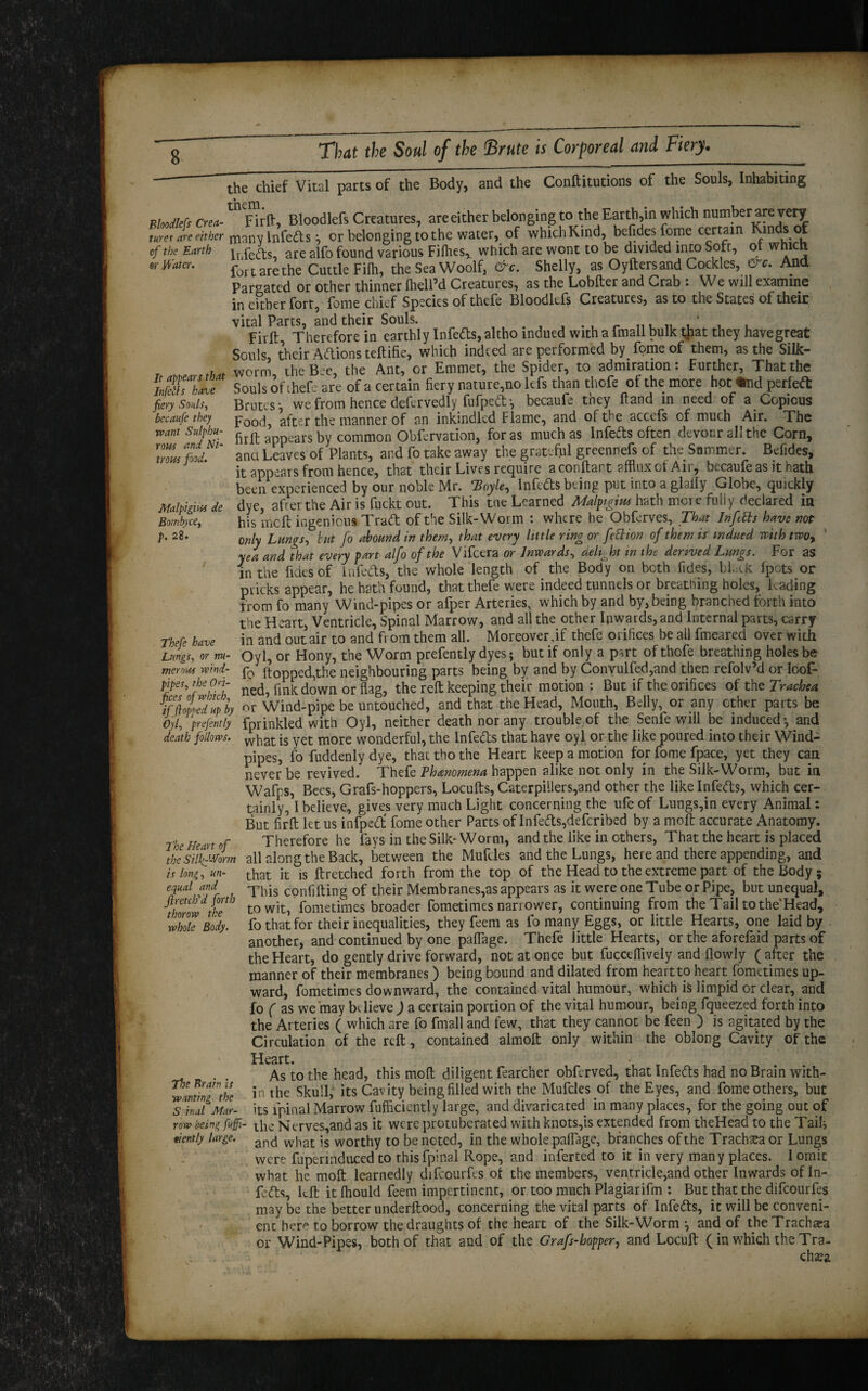 Conftitutions of the Souls, Inhabiting It appears that Infells have fiery Souls, becaufe they want Sulphu¬ rous and Ni¬ trous food. the thief Vital parts of the Body, and the Floodlefs Crea- * Firft, Bloodlefs Creatures, areeither belonging to the Earth,in which number are very tuxes areeither many infeds *, or belonging to the water, of which Kind, bejides fome certain m s of of the Earth lhfefts are alfo found various Fiflies^ which are wont to be divided into Soft, ot which ey Water. fortarethe Cuttle Filh, the Sea Woolf, Shelly, as Oyfters and Cockles, &c. And Parsated or other thinner ftieU’d Creatures, as the Lobfter and Crab : We will examine in either fort, fome chief Species of thefe Bloodlefs Creatures, as to the States of their vital Parts, and their Souls. , , Firft Therefore in earthly Infeds, altho indued with a fmall bulk that they havegreat Souls their Addons teftifie, which indeed are performed by fome of them, as the Silk¬ worm, the Bee, the Ant, or Emmet, the Spider, to admiration: Further, That the Souls ot thefe are of a certain fiery nature,no lefs than thofe of the more hot ^nd perfed Brutes- we from hence defervedly fufped*, becaufe they Hand in need of a Copious Food, after the manner of an inkindled Flame, and of the accefs of much Air. The firft appears by common Obfervation, foras much as Infeds often devour ah the Corn, ana Leaves of Plants, and fo take away the grateful greennefs of the Summer. Befides, it appears from hence, that their Lives require aconftart afflux of Air, becaufe as it hath been experienced by our noble Mr. Hoyle, Infedts being put into a glaffy Globe, quickly Malpighis de dye, after the Air is fuckt out. This tne Learned Malpigim hath mere fully declared in Bombyce,, his melt ingenious Trad of the Silk-Worm : where he Obferves, That Infills have not p. 28. oniy Lungs, but fo abound in them, that every little ring or fettion of them is indued with two, yea and that every part alfo of the Vifcera or Inwards, delight in the derived Lungs. For as in the fides of Infedts, the whole length of the Body on both fides, black fpots or pricks appear, he hath found, that thefe were indeed tunnels or breathing holes, Lading from fo many Wind-pipes or afper Arteries, which by and by, being branched forth into the Heart, Ventricle, Spinal Marrow, and all the other Inwards, and Internal parts, carry Thefe have in and out air to and from them all. Moreover,if' thefe orifices be all fmeared over with Lungs, or m- Oyl, or Hony, the Worm prefently dyes; but if only a part of thofe breathing holes be menus wind- p0 [topped,the neighbouring parts being by and by Convulfed,and then refolv’d or loot- pipes, the On- ^ fi^down or flag, the reft keeping their motion : But if the orifices of the Trachea iffioiedu/by or Wind-pipe be untouched, and that the Head, Mouth, Belly, or any other parts be Oyl, prefently fprinkled with Oyl, neither death nor any trouble of the Senfe will be induced-, and death follows. what [s yet m0re wonderful, the Infeds that have oyl or the like poured into their Wind¬ pipes, fo fuddenly dye, that tho the Heart keep a motion for fome fpace, yet they can never be revived. Thefe Phenomena happen alike not only in the Silk-Worm, but in Wafps, Bees, Grafs-hoppers, Locufts, Caterpillers,and other the like lnfeds, which cer¬ tainly, I believe, gives very much Light concerning the ufe of Lungs,in every Animal: But firft let us infped' fome other Parts of lnfeds,deferibed by a moft accurate Anatomy. The Heart of Therefore he fays in the Silk-Worm, and the like in others, That the heart is placed the silkf-Vorm all along the Back, between the Mufdes and the Lungs, here and there appending, and is long, un- that it is ftretched forth from the top of the Head to the extreme part of the Body; equal and ( -phis confifting of their Membranes,as appears as it were one Tube or Pipe, but unequal, ^thwthe to wit, fometimes broader fometimes narrower, continuing from the Tail tothe'Head, fo that for their inequalities, they feem as fo many Eggs, or little Hearts, one laid by another, and continued by one paffage. Thefe little Hearts, or the aforefaid parts of the Heart, do gently drive forward, not at once but fuccelfively and flowly (after the manner of their membranes) being bound and dilated from heart to heart fometimes up¬ ward, fometimes downward, the contained vital humour, which is limpid or clear, and fo ( as we may bdieve ) a certain portion of the vital humour, being fqueezed forth into the Arteries ( which are fo fmall and few, that they cannot be feen ) is agitated by the Circulation of the reft, contained almoft only within the oblong Cavity of the Heart. • As to the head, this moft diligent fearcher obferved, that lnfeds had no Brain with¬ in the Skull, its Cavity being filled with the Mufcles of the Eyes, and fome others, but o ,inM uniir- its fpinal Marrow fufficiently large, and divaricated in many places, for the going out of row being fuffi- t[lc Ntrves,and as it were protuberated with knots,is extended from theHead to the Tails nently large. and wjiat ;s worthy to be noted, in the whole palfage, branches of the Trachea or Lungs were fupermduced to this fpinal Rope, and inferred to it in very many places. 1 omit what he moft learnedly difcourfes of the members, ventricle,and other Inwards of In- feds, left it fhould feem impertinent, or too much Plagiarifm : But that the difcourfes maybe the better underftood, concerning the vital parts of lnfeds, it will be conveni¬ ent here to borrow the draughts of the heart of the Silk-Worm -, and of theTrachara or Wind-Pipes, both of that and of the Grafs-hopper, and Locuft (in which the Tra- whole Body. The Brain is wanting, the S inal Mar-