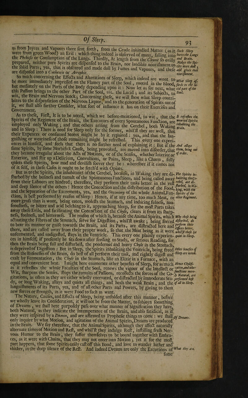 95 as from Joyces and Vapours there fent forth, from the Crude ipkindled Matter (as it s«d, slap ,ere green Wood) an Evil: which thing indeed isobferved of many, falling into hurts the Lunts the Phthtfls or Confumption of the Lungs. Thirdly, At length from the Chyme foevilly md, BrT F^t,ne‘ther Pure, SP!nt! ?re difpenfed to the Brain, nor laudible nourilhmentto 2 the fohd Parts; yea that is obfcured and made dull by Fumes and Vapours, and thefe «ii Zhettil are QllpOied into a Cachexie or Atrofhte. nonrilhment So much concerning the EfFedts and Alterations of Sleep, which indeed are wont to M , c, ' , be more immediately imprefled on the Flamey part of the Soul, rooted in the Blood MtcZfc but mediately on the Parts of the Body depending upon it: Now let us fee next, what fi pit.fthi this Paffion brings to the other Part of the Soul, viz., the Lucid ^ and its Subjeds to SouL wit, the Bfam and Nervous Stock ^ Concerning thefe, we will, fhew what Sleep contri¬ butes toithe difpenfation of the Nervous Liquor, and to the generation of Spirits out of it, we lhall alfo further Confider, what fort of influence it has on their Exercifes and Government. As to thefe, Firft, It is to be noted, which we before-mentioned, to wit, that the ^ refe(hes the Spirits of the Regiment of theBralri, the Executors of every Spontaneous Fundion are wearied spirits employed only Waking * and that others arifing from the Cerebel, both Waking ~tln^tbe and in Sleep : There is need for Sleep only for the former, whil’ft they are well that their Expences or confumed Stores might be by it repaired: yea, and that the lan- guiflnng or wearinefsof thofe remaining might be refrelhed. This every one experi¬ ences in himfelf, and feels that there is no farther need of explaining it: But if the And allays fame Spirits, by fome Morbifick Caule, being provoked, are moved into dilorder that tbm-> being ova they become irregular about the Ads of Motions, or of the Senfes, whether Interior or °f order' Exterior, and ftir up a Delirium, Convulfions, or Pains, Sleep , like a Charm fully quiets thefe Spirits, how mad and devililh foever they be : wherefore if it comes not of it felf, in thefe Cafes it ought to be fetch’d with Opiats. But as to the Spirits, the inhabitant of the Cerebel, becaufe, in Waking they are di-. The Spirits in* fturbedby the bufmefs and tumult of the Spontaneous Fundions, and being called away habiting the ce- from their Labours are hindred} therefore, they perform their tasks better in the reft lbe['f' di‘ and deep filence of the others i Hence the Concodion and the diftribution of the Food flTnitdh^ and the Separation of the Excrements, yea, and the O economy of the whole AnimaLFun- Spirits of the dion, is beft performed by reafon of Sleep : Hence, if at any time, too much Meat, or other Regiment, moregrofs than is wont, being eaten, molefts the Stomach, and inducing fulnefs, nau- feoufnefs, or bitter and acid belching to it, approaching Sleep, for the moft Parts takes away thefe Evils, and facilitating the Concodion of the Chyle, clears it from its fharp- nefs, foulnefs, and bitternefs. The reafbn of which is, becaufe the Animal Spirits, which Why thofe being aduatingthe Fibres of the Stomach, fefve for Digeftion , whil’ft awake } being forced dijlurbed, do to bear its manner or guife towards the Brain, arid its Parts, are diftraded here and Pefrm their there, and are called away from their proper work, fo that -the Meat being as it were unfermented, and undigefted, ftays in the Ventricle. This every one plainly experien- quiet in sleep. ces in himfelf, if prefently he fits down after feeding to Study, or ferious Reading, for then the Brain being full anddifturbed, the ponderous and heavy Chyle in the Stomach, is deprived of Digeftion ; But in Sleep, the Spirits inhabiting the Ventricle, being freed other benefits of from the Bufinefles of the Brain, do beft of all perform their task, and rightly digeft and s/eePare med' exalt by Fermentation, the Chyle in the Stomach, like ah Elixir in a Furnace, with an equal and convenient heat. I might here enumerate other benefits of Sleep, for as much Hence chylifi- as it refrefhes the whole Faculties of the Soul, renews the vigour of the Intelled or cfim And other Wit, fharpens the Senfes, flops the .tumults of Paflions, recolleds the forces of the Co-fynjjla0tlra7Z% gitations, as often as they are either wholly enervated, or diftraded by immoderate Stu- performed bejt dy, or long Waking, allays and quiets all things, and heals the weak Brain , and the of all in sleep. languilhments of its Parts, yea, and of all other Parts and Powers* by giving to them new forces or ltrength, as it were Food to fuch as want. The Nature, Caufes, and EfFeds of Sleep, being unfolded after this manner, before we wholly leave its Confideration, it will not be from the Matter, tofubjoyn fomething of Dreams, we lhall here purpofely pafs over what manner of Signification they have, both Natural, as they indicate the intemperance of the Brain, and alfo fatidical, as if they were infpired by a Dfmon^ and are affirmed to Prophefie things to come : we fhall of Dreams. only inquire by what Motion, and agitation of the Animal Spirits, Dreams are produced in the Brain. We fay therefore, that the Animal Spirits, although they affed naturally alternate times of Motion and Reft, and whil’ft they indulge Reft, inftilling freffi Ner¬ vous Humor to the Brain , they fuffer themfelves to be bound together with Embra¬ ces, as it were with Chains, that they may not enter into Motion } yet it for the molt, part happens, that fome Spirits eafily call off this Bond, and love to wander hither and thither, in the deep filence of the Reft. And indeed Dreams are only the Excurfions of mat the>' foftie