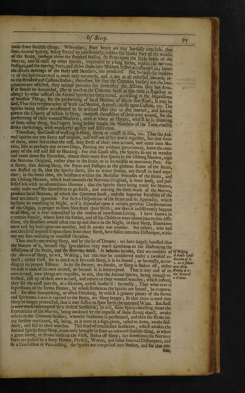 95 made from fenfible things. Wherefore, from hence we may lawfully conclude that fome iVnimai Spirits, being ftirred up inordinately, within the hinder Part of the middk ot the Brain perhaps about the ftreaked Bodies, do ftrikeupon the little heads of the Nerves, and fo raife up other Spirits, implanted by along Series, within the nervous Paflages,and the moving Parts,and drive them into Motions before accuftomed to • henre the divers moyings of the Body and Members, are produced. But, becaufe the tenden¬ cy of the Spirits excited is made only outwards, and is not at all reflected inward!; in¬ to the ftreaked and Callous Bodies; therefore, for that the Common Senfory nor the Ima- ginationare affeded, they neither perceive nor remember the ACtions they had done If it mould be demanded, (foras much as the Common Senfe at this time is ftupified or the Animal Spirits are determined, according to the Impreflions of Senfibie Things, for the performing of local Motions of this or that Kind; It may be laid,! hat this reciprocation of Senfe and Motion, depends chiefly upon Cuftomf viz.. The Spirits being before accuftomed to be ordered after this or that manner, and having: gotten the Liberty of Action in Sleep, compofe themfelves of their own accord for the performing of their wonted Meafures ^ even as when an Harper, whil’ft he is thinking of fome other thing, his Fingers being before taught the Numbers of the Tune exaftlv ftrike the Strings, with wonderful agility and difcLetion. ’ U 7 Therefore, the Caufe of walking in Sleep, feems to conlift in this, vU. That the Ani¬ mal Spirits are too fierce and unquiet, and will not all lye down together, but that fome of them, more fierce than the reft, leap forth of their own accord, and enter into Mo¬ tion, like as perhaps one or two Dogs, ftarting out without government, leave the com¬ pany of the reft and fall to Hunting: For that Caufe alfo, the Spirits fo apt to wander and roam about for Excurfion, obtain their more free fpacesin the Oblong Marrow nigh the Nervous Original, rather than in the Brain or in its middle ormarrowie Part/ For it feems, that during Sleep, the Pores and Paflages in the globous frame of the Brain are fluffed up fo, that the Spirits there, like to water frozen, are thruft in hard toge¬ ther ; in the mean time, the Subftance within the Medullar Proceffes of the Brain and the Oblong Marrow, which lead towards the Nervous Original, is more loofe, andpof- fefled lefs with an adventitious Humour j that the Spirits there being ready for Motion eafily make wa/ for themfelves to go forth, and entring the little heads of the Nerves’ produce local Motions, of which the Common Senfe, and the Superior Faculties of the Soul are utterly ignorant. For fuch a Difpofit ion of the Brain and its Appendix, which inclines to wandring by Night, as if it depended upon a certain peculiar Conformation of the Organ, is proper to fome Men from their Birth ^ nor does it indifferently happen to all Men, or is ever contracted by the reafon of inordinate Living. I have known in a certain Family, where both the Father, and all his Children were obnoxious to this Affe¬ ction, the Brothers would often run up and down in the Night, in their Sleep, fometimes meet and lay hold upon one another, and fo awake one another. But others, who had not this Evil imprefs’d upon them from their Birth, have fallen into this Diftemper with¬ out any fore-warning or manifeft Occafion. 5 Thus much concerning Sleep, and by the by of Dreams: we have largely handled thus the Nature of it, becaufe this Speculation very much Conduces to the illuftrating the Affedions of the Brain, and the Nervous Stock. It behoves us next, that we confider of of Waking. the Aurora of Sleep, to wit. Waking ^ but this may be confidered under a twofold re- A dm¥e Confi- fpeCt ^ either Firft, for as much as it fucceeds Sleep, it is its bound } or Secondly accor- deration °ff’ ding to its proper Eflence. As to the former, we Awake, or Sleep is Ihaken off,’ either mm sleep becaufe it ends of its own accord, or becaufe it is interrupted. That it may end of its Waling ueL own accord, two things are requifite, to wit, that the Animal Spirits, being enough re-ther Namd frelhed, rife up of their own accord, and return to their wonted watches} which indeed or violm' they for themoft part do, atafet-time, unlefs hinder’d : Secondly , That what ever is fuperfluous oftheferous Humor, by whofe Embraces the Spirits are bound, be evapora¬ ted : for after Banquetting, or often Drinking, by which a greater plenty of the ferous and fpirituous Latex is carried to the Brain, we Sleep longer} fo that there is need that Sleep be longer protracted, that it may fuffice to fpew forth the untamed Wine. But Reft is very much interrupted by a violent Senfatlon'j to wit, fome Spirits dwelling about the Extremities of the Nerves, being awakned bytheimpulfe of fome ftrong objeCt, awake others in the Common Senfory, whereby Senfation is performed, and then the ftroke be¬ ing further continued, all, being, as it were at a Sign given, called to Arms, awake fud- denly, and fall to their watches. This kind of troublefom Senfation, which awakes the Animal Spirits from Sleep, is not only brought in from an outward fenfible thing, as when a great found, or ftroke made on the Flefh, fhakes off Sleep} but fometimes the Nervous Parts are pulled by a fharp Humor, Phyfick, Worms, and other Internal Diftempers, and fo a Convulfion or Painarifing, the Spirits are compelled into Motion, and for that rea¬ fon.