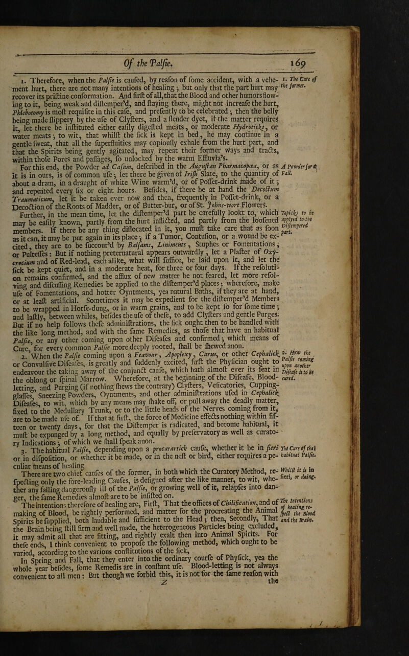 i. Therefore, when the Palfie is caufed, byreafonof fome accident, with avehe- h The Cure of ment hurt, there are not many intentions of healing •, but only that the part hurt may tbe iormu recover its priftine conformation. And firft of all, that the Blood and other humors flow¬ ing to it, being weak and diftemper’d, and ftaying there, might not increafe the hurt. Phlebotomy is molt requifite in this cafe, and prefently to be celebrated •, then the belly being made flippery by the ufe of Clyfters, and a (lender dyet, it the matter requires it, let there be inftituted either eafily digefted meats, or moderate Hydroticks, or water meats*, to wit, that whilft the fick is kept iri bed, he may continue in a gentle fweat, that all the fuperfluities may copioufly exhale from the hurt part, and that the Spirits being gently agitated, may repeat their former Ways and tra&s, within thofe Pores and paflages, fo unlocked by the wairm Effluvia’s. For this end, the Powder ad Cafum, defcribed in the Aiiguftah Pharmacopeia, or as A Pcnvdtrfortt. it is in ours, is of common ufe*, let there be given of Irijh Slate, to the quantity of Pull. about a dram, in a draught of white Wine warm’d, or of Poffet-drlnk hiade of it * and repeated every fix or eight hours. Befides, if there be at hand the Decottum Traumaticum., let it be taken ever now and then, frequently in Poffet-drink, or a Decoftion of the Roots of Madder, or of Butter-bur, or of St. Johns-mrt Flowers. Further, in the mean time, let the diftemper’d part be carefully lookt to, which Topicb to be mav be eafily known, partly from the hurt inflated, and partly from the loofened members. If there be any thing diflocated in it, you mull take care that as foon ^mperfa as it can, it may be put again in its place*, if a Tumor, Contufion, or a Wound be ex¬ cited they are to be fuccour’d by Balfams, Liniments, Stuphes or Fomentations * or Pultefies: But if nothing preternatural appears outwardly , let a Plafter of Oxj- crocium and of Red-lead, each alike, what will fuffice, be laid upon it, and let the lick be kept quiet, and in a moderate heat, for three or four days. If the refoluti- on remains confirmed, and the afflux of new matter be not feared, let more refol¬ ding and difcuffing Remedies be applied to the diftemper’d places; wherefore, make life of Fomentations, and hotter Oyntments, yea natural Baths, if they are at hand, or at leaft artificial. Sometimes it may be expedient for the diftemper’d Members x to be wrapped in Horfe-dung, or in warm grains, and to be kept fo for fome time ; and laftly, between whiles, befides the ufe of thefe, to add Clyfters and gentle Purges. But if no help follows thefe adminiftrations, the fick ought then to be handled with the like long method, and with the fame Remedies, as thofe that have an habitual Palfieor any other coming upon other Difeafes and confirmed *, which means of Cure for every common Palfie more deeply rooted, (hall be Ihewedanon. _ 2 ’when the Palfie coming upon a Feavour, apoplexy. Cants, or other Cephalic^ 2. mo the or Convulfive Difeafes, is greatly and fuddenly excited firft the Phyfician ought to J™* endeavour the taking away of the conjunct caule, which hath almoit ever its leat in Difeafe istobe the oblong or fpinal Marrow. Wherefore, at the beginning of the Difeafe, Blood- cured. letting and Purging (if nothing fflews the contrary) Clyfters, Veficatories, Cuppmg- glaffes Sneezing Powders, Oyntments, and other adminiftrations ufed m Cephalic^ Difeafes, to wit, which by any means may (hake off, or pull away the deadly matter, fixed to’the Medullary Trunk, or to the little heads of the Nerves coming from it* are to be made ufe of. If that at firft, the force of Medicine effeds nothing within fif¬ teen or twenty days, for that the Diftemper is radicated, and become habitual, it mult be expunged by a long method, and equally by prefervatory as well as curato- * ry Indications \ of which we (hall fpeak anon. . . . 3 The habitual Palfie, depending upon a procarartick caufe, whether it be in fieri r»e Cure of tbt\ or in difpofition, or whether it be made, or in the neft or bird, either requires a pe- habitual Palfie. There are two chief caufes of the former, in both which the Curatory Method, re- ^ “ fpeding only the fore-leading Caufes, is defigned after the like manner, to wit, whe- ncn> ther any falling dangeroufly ill of the Palfie, or growing well of it, relapfes into dan¬ ger, the fame Remedies almoft are to be infifted on. C rtp intention* The intentions therefore of healing are, Firft, That the offices of ChUfication 2nd of Z making of Blood, be rightly performed, and matter for the procreating the Animal ^}e Blood Spirits be fupplied, both laudable and fufficient to the Head; then, Secondly, That and tj,( ^«7;. the Brain being ftill firm and well made, the heterogeneous Particles being excluded, it may admit all that are fitting, and rightly exalt then into Animal Spirits. For thefe ends, 1 think convenient to propofe the following method, which ought to be varied, according to the various conftitutions of the fick, In Spring and Fall, that they enter into the ordinary courfe of Phyfick, yea the whole year befides, fome Remedis are in conftant ufe.. Blood-letting is not always convenient to all men t But though we forbid this, it is not for the fame reaion with Z the