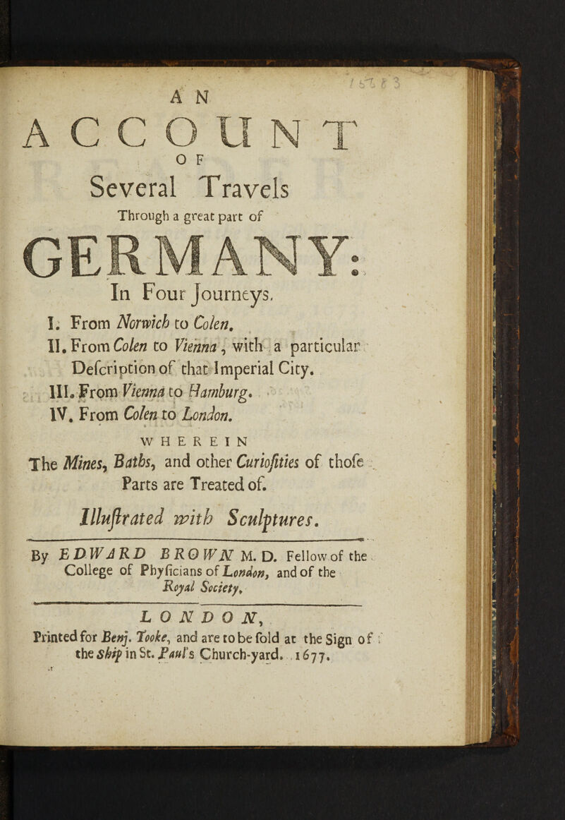 In Four journeys. I; From Norwich to Colon. II. From Colen to Vienna, with a particular Defcription of that Imperial City. IIL From Vienna to Hamburg. • IV. From Cohn to London. ' • • - -i . WHEREIN The Mines, Baths, and other Curiofities of thofe Parts are Treated of. Illuflrated with Sculptures. By EDWARD BROWN M.D. Fellow of the. College of Phyficians of London, and of the Royal Society, LONDON, Printed for Benj. Tooke, and are to be fold at the Sign of f the shif in St. Raul's Church-yard., 1677. I