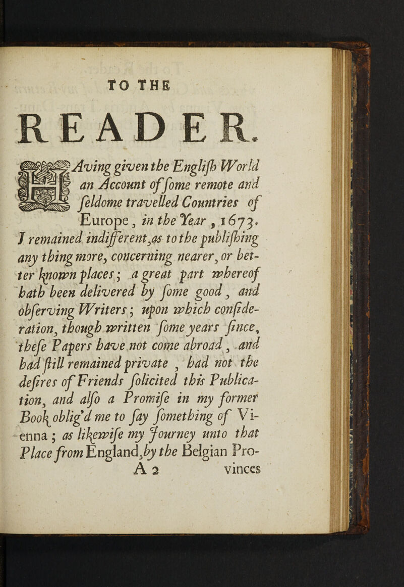 TO THE Aving given the Englijh World an Account offome remote and feldome travelled Countries of Europe 3 in the Year , 1673. J remained indifferent,as to the publijhing any thing more, concerning nearer, or bet¬ ter Iptownplaces; a great fart whereof hath been delivered by fome good, and obferving Writers; upon which confede¬ ration, though written fome years fence, thefe Papers have not come abroad, .and had feill remained private 3 had not the deferes of Friends folicited this Publica¬ tion, and alfo a Promife in my former Bookobligdme to fay fomethingof Vi¬ enna ; as lil^ewife my Journey unto that Place from England,^ the Belgian Pro- A 2 vinces