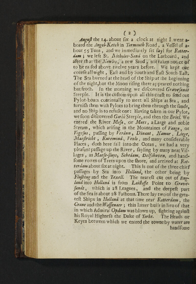 (O Augujl the 14. about fix a clock at night I went a- board the Angel-Ketch in Yarmouth Road , a Veffel of a- bout^Tuns, and \ve immediately fet fayl for Rotter¬ dam', we left St. Nicholas’Sand on the Larboard, and after that the Ncveles, a new Sand , not taken notice of to beraifed above twelve years before. We kept our courfealf night, Eaft and by South and Eafl South-Eaft. The Sea burned at the head of the Ship at the beginning of the nightjbut the Moon rifing there appeared nothing but froth. In the morning we difcovered Gravefandt Steeple. It is fhecuftom upon all this coaft to fend out Pylot-boacs continually to meet all Ships at Sea , and ' furniflb them with Pylots to bring them through the fands, and no Ship is torefufeone: Having taken in our Pylot* wefoon difcovered Gor'ee Steeple, and then theRriel. We entred the River Mcfa, or Maes, a Large and noble Stream, which arifmg in the Mountaines of Vauge, or Vrgefus, pafilng by Verdun, Din ant, Namur , Liege, Maejlricht , Ruremond, Yenlo , and many confiderable Places, doth here fail into the Ocean, we had a very pleafant pafiage up the River, fayling by many neat Vil¬ lages , as Maefe~[luysy Schedam, Delfshaven, and hand- fome rowes of Trees upon the (hore, and arrived at Rot¬ terdam about fix at night. This is one of the three chief paflages'by Sea into Holland, the other being by Flufb 'mg and the Texell. The neareft cut out of Eng¬ land into Holland is from Laiflojje Point to Grave- fandt, which is 28 Leagues, and the deepeft part of the Sea is about 28 Fathoms. There lay two of thegrea- teft Ships in Holland at that time near Rotterdam, the Crane and the Wajfenaer ; this latter built in lieuof that * in which Admiral Of dam was blown up, fighting againft his Royal Highnefs the Duke of Yorke. The Heads or Keyes between which we entred the towneby water are handfome