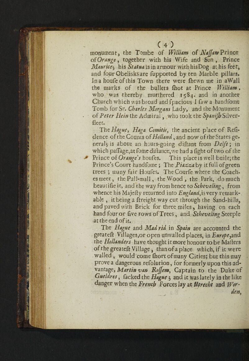 monument, the Tombe of William of Najjar* Prince of Orange, together with his Wife and Son, Prince Maurice? his Statua is in armour with hisDog at his feet, and four Obelisks are fupported by ten Marble pillars. In a houfeof this Town there were (hewn me in aWall the marks of the bullets fhot at Prince William . who 'was thereby munhered 1584. and in another Church which was broad and fpacious I faw a bandfome Tomb for Sr. Charles Morgans Lady, and the Monument of Peter Hein the Admiral, who took the Spanijb Silver- fleet. The Hague, Haga Comitis, the ancient place of Refi- dence of the Counts of Holland, and now of the States ge¬ nerals is about an hours-going diftant from Delft \ in which pafiage,atfomediftance,we had a fight of two of the Prince of Orange's houfes. This place is well built; the Prince’s Court handfome; The Piazza by it full of green trees *, many fair Houfes. TheCourfe where the Coach- es meet, the Pall-mall, the Wood, the Park, domuch beautifie it, and the way from hence to Schev sling, from whence his Majefty returned into England^is very remark-, able , it being a ftreight way cut through the Sand-hills, and paved with Brick for three miles, having on each hand four or five rows of Trees, and Scheveling Steeple at the end of it. The Hague and Madrid in Spain are accounted the greateft Villages,or open unwalled places, in Europe?and the Hollanders have thought it more honour to be Mailers of the greateft Village, than of a place which, if it were walled , would come (horc ofmany Cities; but this may prove a dangerous refolution, for formerly upon this ad¬ vantage, Martin van Rojfemy Captain to the Duke of Gueldres, Packed the Hague 3 and it was lately in the like danger when the French Forces lay at Utrecht and Wor-