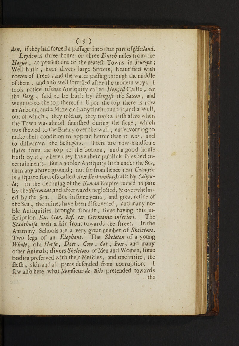 den9 if they had forced a pillage into that part of [Holland. Leyden is three hours or three Dutch miles from the Hague , ac prefentoneof theneatcft Towns in Europe ; Well built , hath divers large Streets, beautified with rovves of Trees , and the water paffing through the middle of them . and alfo well fortified after the modern way; I took notice of chat Antiquity called Hengijl Caftle, or the Berg , faid to be built by Hengijl ihz Saxon, and went up to the top thereof: Upon the top there is now an Arbour, and a Maze or Labyrinth round it,and a Well, out of which , they toldus? they took a Fifli alive w hen the Town was almofl: fatmfhed during the fiege, which was fihewed to the Enemy over the wail, endeavouring to make their condition to appear better than it was, and to difhearten the hefiegers. There are now handfoire flairs from the top to the bottom, and a good houfe built by it', where they have theirpuhlick Tales and en¬ tertainments- But a nobler Antiquity liech under the Sea, than any above ground ; not far from hence near Catwyck is a fquare fortrefs called Arx Britannic a 5built by Calign* U) in the declining of the Roman Empire ruined in pare by the Normans,and afterwards negiefied, & overwhelm¬ ed by the Sea. Buc in fome years, and great retire of the Sea , the ruines have been difeovered , and many no¬ ble Antiquities brought from it, fome having this in- feription Ex. Ger\ Inf ex Germania inferiori. The Stadthuife hath a fair front towards the ftreet. In the Anatomy Schools are a very great number of Skeletons. Two- legs of an Elephant. The Skeleton of a young Whale, of a Horfe, Deer, Cow, Cat, Box , and many other Animals^ divers Skeletons of Men and Women, fome bodies preferved with their Mufcles, and one intire, the flefh, skinandall parts defended from corruption* I faw alfo here what Monfieur sils pretended towards