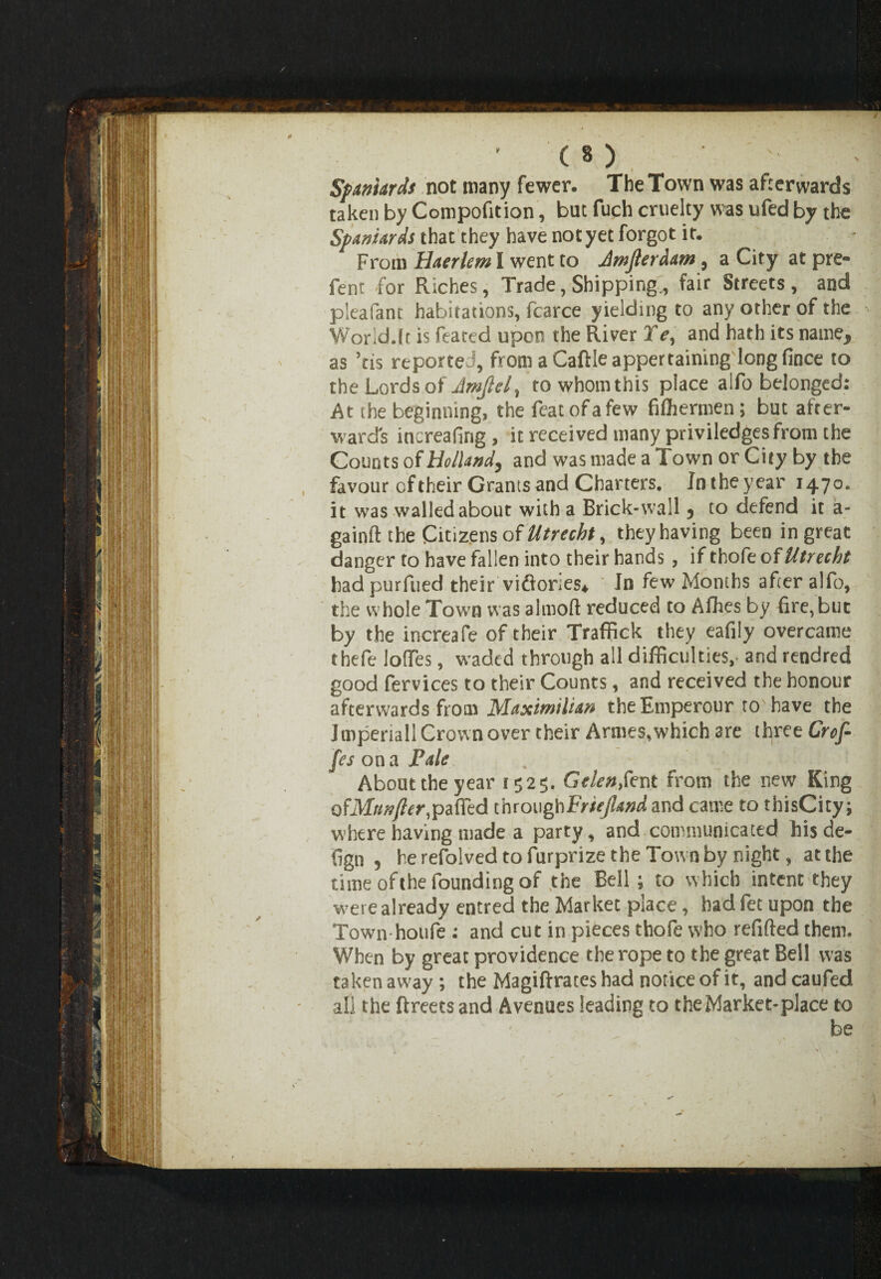Spaniards not many fewer. The Town was afterwards taken by Competition, but fuch cruelty was ufed by the Spaniards that they have not yet forgot it. From Haerlem I went to Jmjlerdam, a City at pre¬ fen t for Riches, Trade, Shipping., fair Streets, and pleafant habitations, fcarce yielding to any other of the World.(r is feared upon the River Te, and hath its name, as ’tis reported, from a Caftle appertaining longfince to the Lords of Amfte,/, to whomthis place alfo belonged: At the beginning, the featofafew filhermen; but after¬ wards increafing, it received many priviledges from the Counts of Holland, and was made a Town or City by the favour oftheir Grants and Charters. Jntheyear 1470. it was walled about with a Brick-wall j to defend it a- gainft the Citizens of Utrecht, they having been in great danger to have fallen into their hands , if thofe of Utrecht hadpurfued their victories* In few Months after alfo, the whole Town was almoft reduced to Afbes by fire,buc by the increafe oftheir Traffick they eafily overcame thefe Ioffes, waded through all difficulties, and rendred good fervices to their Counts, and received the honour afterwards from Maximilian theEuiperour to have the Imperiall Crown over their Armes,which are three Crof- fes on a Pale , : ; . b 1 f About the year 1525. Gelenfent from the new King ofMunfter,patted throughFriejlandand came to thisCity; where having made a party, and communicated his de¬ sign , herefolvedtofurprizetheTownby night, at the time of the founding of the Bell; to which intent they were already entred the Market place, had fet upon the Town hotife : and cut in pieces thofe who refitted them. When by great providence the rope to the great Bell was taken away; the Magiftrates had notice of it, and caufed all the ftreecs and Avenues leading to the Market-place to be
