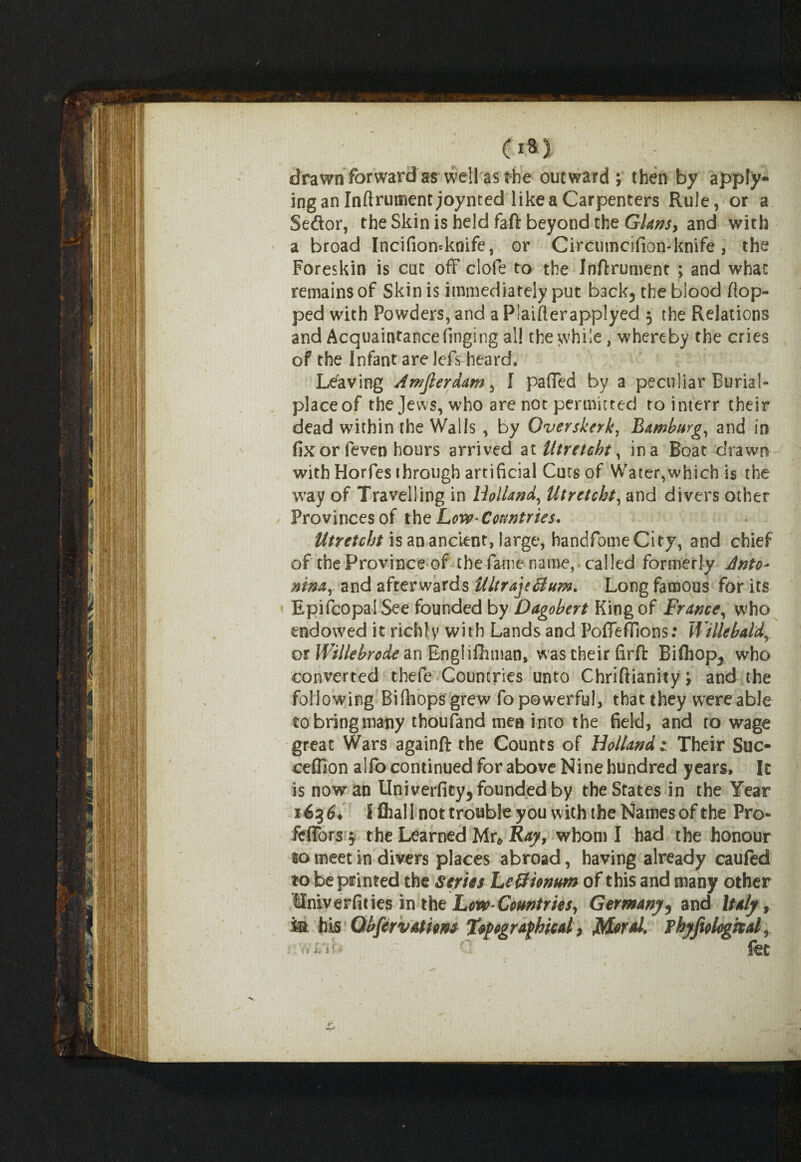 drawn forward a$ well as rhe outward; then by apply¬ ing an Inftrument joynted like a Carpenters Rule, or a Seftor, the Skin is held faft beyond the Gians, and with a broad Incifiomknife, or Circumcifion-knife, the Foreskin is cut off dole to the Inftrument ; and what remains of Skin is immediately put back5 the blood flop¬ ped with Powders, and a Plaiflerapplyed 5 the Relations and Acquaintance flnging all the while, whereby the cries of the Infant are Icfls heard. Leaving Amjlerdam, I paffed by a peculiar Burial- placeof the Jews, who are not permitted to interr their dead within the Walls , by Overskerk, Bamburg, and in fix or fleven hours arrived at Utretcht, in a Boat drawn with Horfles through artificial Cuts of Water,which is the way of Travelling in Holland, Utretcht, and divers other Provinces of the Low* Countries. Utretcht is an ancient, large, handfomeCity, and chief of the Province of the fame name,* called formerly Anto¬ nina, and afterwards Ultra]?Bum. Long famous for its Epiflcopal See founded by Dagobert King of France, who endowed it richly with Lands and Poffefllons: Wi lie bald, or Willebrode an Englishman, was their firft Biftiop^ who converted thefle Countries unto Chriftianity; and the following Biftiops grew fo powerful, that they were able to bring many thoufland men into the field, and to wage great Wars againft the Counts of Holland 1 Their Suc- ceffion alfo continued for above Nine hundred years, Ic is now an Univerfity, founded by the States in the Year 163 £♦ f Shall not trouble you with the Names of the Pro- fdTors $ the Learned Mr* Ray, whom I had the honour to meet in divers places abroad, having already caufed to be printed the Series LeBiontm of this and many other Univerfities in the Low- Countries, Germany, and Italy, M his Qbfervatiom Typographical, Moral, fhyfiologkal, i'vviVir. ' fet
