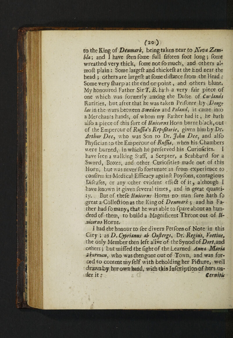 (2°) to the King of Denmark, being taken near to Nova Zem•» bla\ and I have feenfome full fifteen foot long; fome wreathed very thick, fome not fo much , and others al- snoft plain: Some largeft and thickeft at the End near the head ; others are largeft at fome diftance from the Head ; Some very fharp at the end or point, and others blunt. My honoured Father SirT. B. hath a very fair piece of one which was formerly among the Duke of Curlands Rarities, but after that he was taken Prifoner by Doug? las in the wars between Sweden and Polandf it came into a Merchants hands, of whom my Father had it * he hath alfo a piece of this fort of Unicorns Horn burnt black, out of the Emperour of Raffia's Repofitorie, given him by Dr. Arthur Deej who was Son to Dr. John Dee3 and alfo Phyfician to the Emperour of Ruffia, when his Chambers were burned5^ in which he preserved his Curiofines. 1 have feen a walking Staff, a Scepter, a Scabbard for a Sword, Boxes, and other Curiofities made our of this Horn, bur was never fo fortunate as from experience to , confirm its Medical Efficacy againft Poyfons, contagious Bifeafes, or any other evident efftft ofir, although I have known it given fevera! times, and in great quanti¬ ty.. But of thefe Unicorns Horns no man fure bath fo great a Coliefiionas the King of Denmark 5 and his Fa¬ ther had fo many, that he was able to fpare about an hun¬ dred of them, to build a Magnificent Throne out of U- mcermHo'cnSi I had the honour to fee divers Perfions of Note in this City ; as D.Cypmnus ab Oofiergo, Dr. Regius, Voetius, the only Member then left alive of the Synod of Dort,and others; but miffed the fight of the Learned Anna Maria skurman, who was then gone out of Town, and was for¬ ced to content my felf with beholding her Piflure, well drawaby herown band, with this Infcriptioaof hers ua- derito*;; < ' ~ ” Cernitu