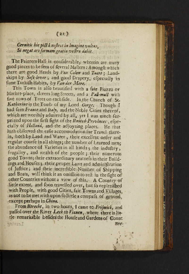Gtrnitu hie pitta nojlrcs in Imagine vultus% Si negat ays for mam gratia vefira dabit% ' ft f • ' * f« -• / r> • * r . , . * • . * ! , , ' * 1 ! . . A J j\ ; i ,  *> 7 • C \ ' x - • » * ,- t ry i%. a The PaintersHall is confiderable, wherein are many good pieces to be feen of feveral Matters: Amongft which there are good Heads by Van Golem iad heart; Land- skips by Soft-lever; and good Drapery, efpecially in fome Turkilh Habits, by fancier Mere. ’ This Town is alfo beautified with a fair Piazza or Market-place, divers long Streets, and a Fall-mall with five rows of Trees on each fide. In.the Church of St. Katherine is the Tomb of my Lord Gorge. Though I had feen France and Italy-, arid the Noble Cities thereof, which are worthily admired by all, yeti was much far- prized upon the firft fight of the United-Provinces , efpe¬ cially of Holland,- and-the adjoyning places. He that hath obferved the eafie accommodation for Travel there¬ in, both by Land and Water , their excellent order and regular courfeinall things; the number of Learned men; the abundance of Varieties in all kinds j the induftry , frugality , and wealth of the people ;, their numerous good Towns; their extraordinary neatnefs in their Build¬ ings and Houfes 5 their proper Laws and adminnftration of Juftice; and their incredible Number of Shipping and Boats, will think it an omifiion to reft in the fight of other Countries without a view of this* A Country of little extent, and foon travelled over, but fo replenilhed with People, with good Cities, fair Towns and Villages, as not to be met with upon fo little a compafs of ground' except perhaps in China. From Utrecht, in two hours, I came to Frijmek, and pafled over the River Leek to fianen, where there is lis- Ue remarkable befides the Houfeand Gardens of Count
