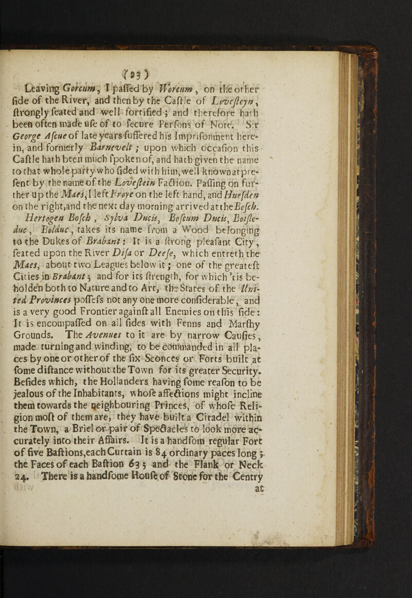 LeaviiygGorctm^ Ipaflfedby Wcntim, on the other fide of the River, and then by the Caftle of Lcvefteyn, ftronglyfeatedand well fortified; and therefore hath been often made ufe of to fecure Per Tons of Note. Sr George 4feueof lateyearsfuffered hi's Imprifomherst here¬ in, and formerly Barnevelt; upon which oceafion this Caftle hath been much fpokenof, and hath given the name ro that whole party who Tided with him,well knownatpre- fent by the name of the Lovejicin Faftion. Fading on fur¬ ther up the Maes,lleftFroye On the left hand, andHuefden on the right,and the next day morning arrived at iheBefch. Hertogen Bofch , Sjlva Duels, Bofcum Ducts, Eotjle- duc, Bolduc, takes its name from a Wood belonging to the Dukes of Brabant: It is a ftrong pleafam City, feated upon the River Dija or Deeje, which entreth the Maes, about two Leagues below it; one of the great eft Cities in Brabant $ and for its drength, for which ’tis be¬ holden both to Nature and to Art, the States of the Uni¬ ted Provinces pofTefs not any one more confiderable, and is a very good Frontier againft all Enemies on this fide: It is encompaffed on all fides with Fenns and Marfhy Grounds. The Avenues to it are by narrow Caufies, made turningand winding, to be commanded in all pla¬ ces by one or other of the fix Sconces or Forts built at fome diftance without the Town for its greater Security. Befides which, the Hollanders having forne reafon to be jealous of the Inhabitants, whole affeftions might incline them towards the neighbouring Princes, of whofe Reli¬ gion moft of themare, they have built a Citadel within the Town, a Briel or pair of Speflacles to look more ac¬ curately into their Affairs. It is a handfom regular Fort of five Baftions,each Curtain is 84 ordinary paces long the Faces of each Baftion 633 and the Flank or Neck 24. There is a handfome Roufe of Stone for the Gentry at