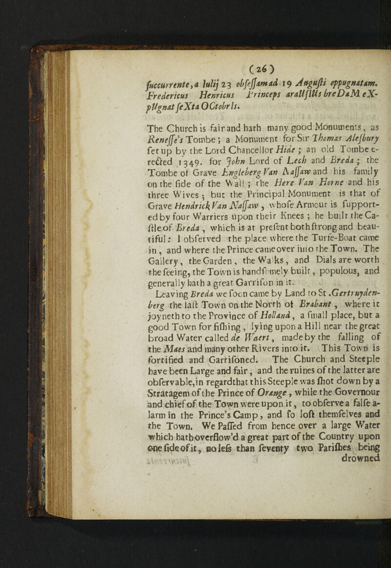 fuccurrenteya lulij 23 cbfojjamad 19 Attgujli oppugnatam* Frederick Henricus Frinceps aratlfltls breDaM eX- plignat feXta OCtobrls. The Church is fair and hath many good Monuments, as Reneffes Tombe; a Monument for S\r Thomas Alefbury fetup by the Lord Chanceiior Hide ; an old Tombee- re£ted 1349- for John Lord of Lech and Breda* the Tombe of Grave FnglebergVan Aajfarv and his family on the fide of the Wail ; the Here Van Horne and his three Wives • but the Principal Monument is that of Grave Hendrick Van Naffaw , whofe Armour is fupport- edby four Warners upon their Knees ; he built the Ca- ftleof Breda , which is at prefent bothftrongand beau¬ tiful: ] obferved the place where the Turfe-Boat came in, and where the Prince cameover into rhe Town. The Gallery, the Garden, the Walks, and Dials are worth the feeing, the Town is handfomely built, populous, and generally hath a great Garrifon in it. Leaving Breda we focn came by Land to St.Gertrujden- berg the laft Town on the North oi Brabant, where it joyneth to the Province of Holland, a final! place, but a good Town for fifhing , lying upon a Hill near the great broad Water called de Waert, made by the falling of the Maes and many other Rivers into it. This Town is fortified and Garrifoned. The Church and Steeple have been Large and fair, and the mines of the latter are obfervable,in regardthat this Steeple was fhot down by a Stratagem of the Prince of Orange, while the Governour and chief of the Town were upon it, to obferve a falfe a- larmin the Prince's Camp, and fo loft themfelves and the Town. We Paffed from hence over a large Water which hath overflow’d a great part of the Country upon ©ne fide of it, nolefe than feventy two Parishes being \ drowned