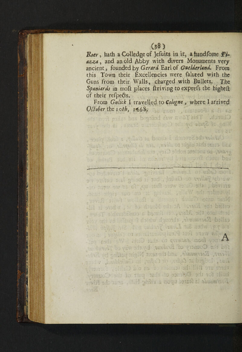 Row, hath a Coiledge of Jefuits in it, a frandfome jp** a&za, and an old Abby with divers Monuments very ancient, founded by Gerard Earl of Guelderland. From this Town their Excellencies were faluted with the Guns from their Walls, charged with Bullets. The Spaniards in mod places driving to exprefs the bigheft of their refpefls. . , - # From Gy lick I travelled to Cologne, where 1 arrived October the loth, 1-66& r I -r ^ ^ ^ - I ' , . * r j *“? ' ^ r \ ' I \ ■ * v d » • ’ * * t • 4 - _ i * \j < i s ±>y . * : : ri vf;; , ::i |: \