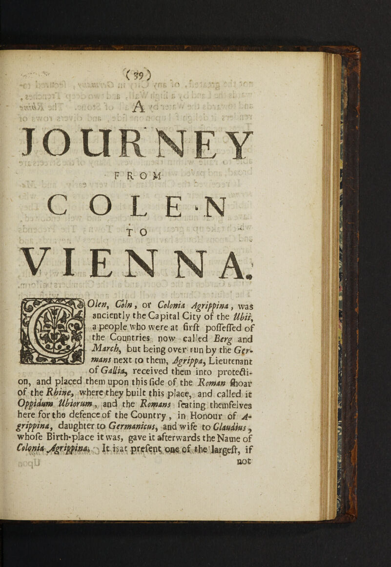 -FROM C O L E N * •<* f - * * 4 * ju fv. T O Ofe», G5/#, or Colonia Agrippina, was anciently the Capital City of the Ubii, a people Who were at firft pofleffed of the Countries now called Berg and March, but being over run by the Go- mans next to them, Jgrippa, Lieutenant of Gallia, received them into protedi- on, and placed them upon this fide of the Reman fhoar of the Rhine, where they built this place, and called it Oppidum Ubiorum, and the Romans fearing themfelves here for the defence of the Country , in Honour of A- grippina, daughter to Germanicus, and wife to Claudius, whofe Birth-place it was, gave it afterwards the Name of Colenia Jgrippina, It isat prefent one of the largeft, if not