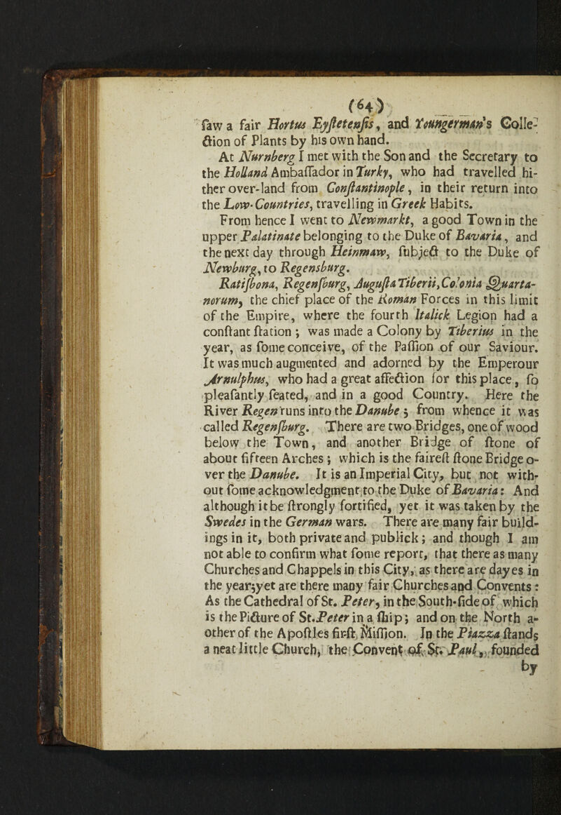 fawa fair Hortus Eyjletenjis, and Toungtrman's GoIIe- ftion of Plants by his own hand. At Nurnberg I met with the Son and the Secretary to the Holland Ambaftador in Turky, who had travelled hi¬ ther over-land from Gonjtantinople, in their return into the Low- Countries, travelling in Greek Habits. From hence I went to Newmarkt, a good Town in the upper Palatinate belonging to the Duke of Bavaria, and the next day through Heinmaw, fubjeft to the Duke of Newburg, to Regensburg. Ratijbona, Regenfburg, Jugujla Tiberii> Co'o n't a Quarta- norum, the chief place of the Roman Forces in this limit of the Empire, where the fourth Italick Legion had a conftant ftation •, was made a Colony by Tiberius in the year, as fome conceive, of the Paflion of our Saviour. It was much augmented and adorned by the Emperour jirnulphus, who had a great afFeftion for this place, fo pleafantly feated, and in a good Country. Here the River Regen runs into the Danube 3 from whence it was called Regenfburg. There are two Bridges, one of wood below the Town, and another Bridge of ftone of abou t fifteen Arches ; which is the faireft ftone Bridge o- verthz Danube. It is an Imperial City, but not with¬ out fome acknowledgment to the Duke of Bavaria: And although itbe ftrongly fortified, yet it was taken by the Swedes in the German wars. There are many fair build¬ ings in it, both private and publick; and though I am not able to confirm what fome report, that there as many Churches and Chappels in this City, as there are dayes in the yearly et are there many fair Churches and Convents: As the Cathedral of St. Refer, in the South* fide of which is the Pifiure of St.JPeter in a fliip; and on the North a~ other of the Apoftles firft Sfifilon. In the Piazza ftands 3 neat little Church, the Convent ofs $t. Raul, founded