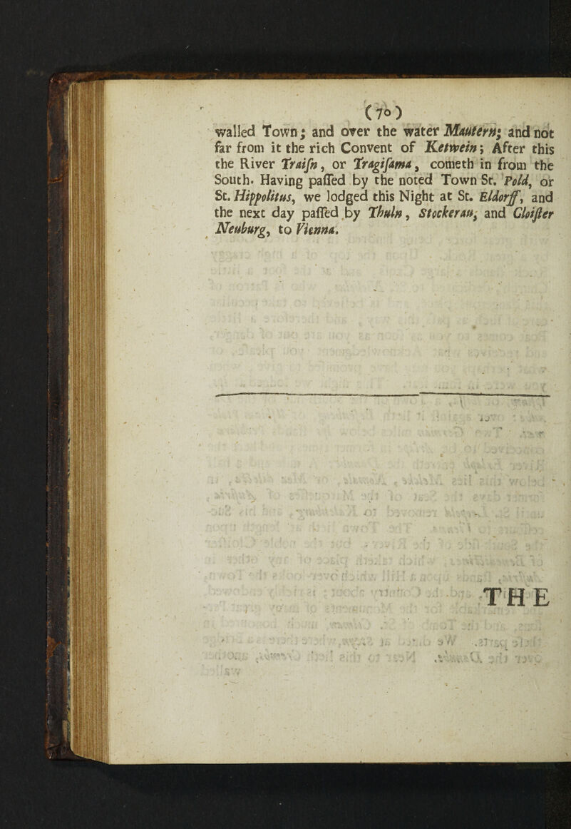 r C?o) walled Town j and over the water Mautern; and not far from it the rich Convent of Ketveein; After this the River Traifn, or Tragifama, corneth in from the South. Having pafled by the noted Town St. Void, or St. Hippolitus, we lodged this Night at St. Eldorff, and the next day pafled by Ihuln, StockerMt and Clotfier Neuburgy to Vienna. *