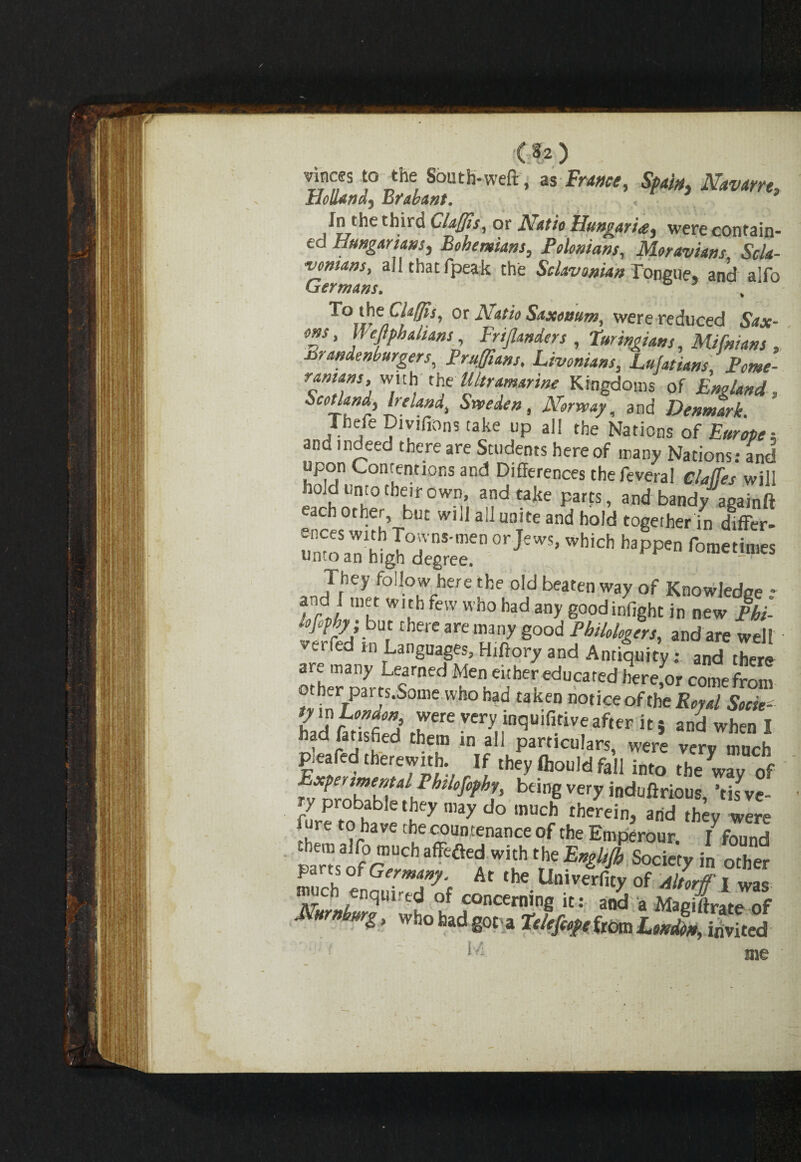 ) vinces to the South-weft, as France, Spain, Navarre, Holi&wdy Ij?abant. In the third Claffis, or Natio Hungaria, were contain¬ ed Hungarians, Bohemians, Polonium, Moravians Scla- vonsans, all that fpeak the Sclav onian Tongue, and alfo Germans. To the Claffis, or Natio Saxonum. were reduced Sav- ms, We Malians, Ertflanders , Turingiam,Mifniam , mandenburgers, Prufflans, Livonians, Lufatians Pome- r*mfs> wl'h the Ultramarine Kingdoms of England, Scotland, Ire landi Sweden, Norway, and Denmark. Thefe Divifions take up all the Nations of Europea and indeed there are Students hereof many Nations: and pon Contentions and Differences thefeveral claffes will hold unto their own, and take parts, and bandy againft each other, but will all unite and hold together in differ- *• •“* -?■» lofphy; but there are many good PbiUlogers, and are well • verfed m Languages, Hiftory and Antiquity: andTre are many Learned Men either educated herefor come from other paits.Some who had taken notice of the Royal Socie- ty in London were very inquifitive after it} and when I nad finished them in all particulars, were verv much pteafed therewith. If they Ihould fall into the wav of bdngvery ind“ftrious, ’tisve- / probable they may do much therein, arid they were _ re to have the countenance of the Emperour. /found tam^rT Wi[h frheEother parts of Germany. At the Uni verfity of Altorff I was ™ch enquired of concerning it: and a ffiS Nurnlmg , whohad got a ftlefief eitom London, invited me '