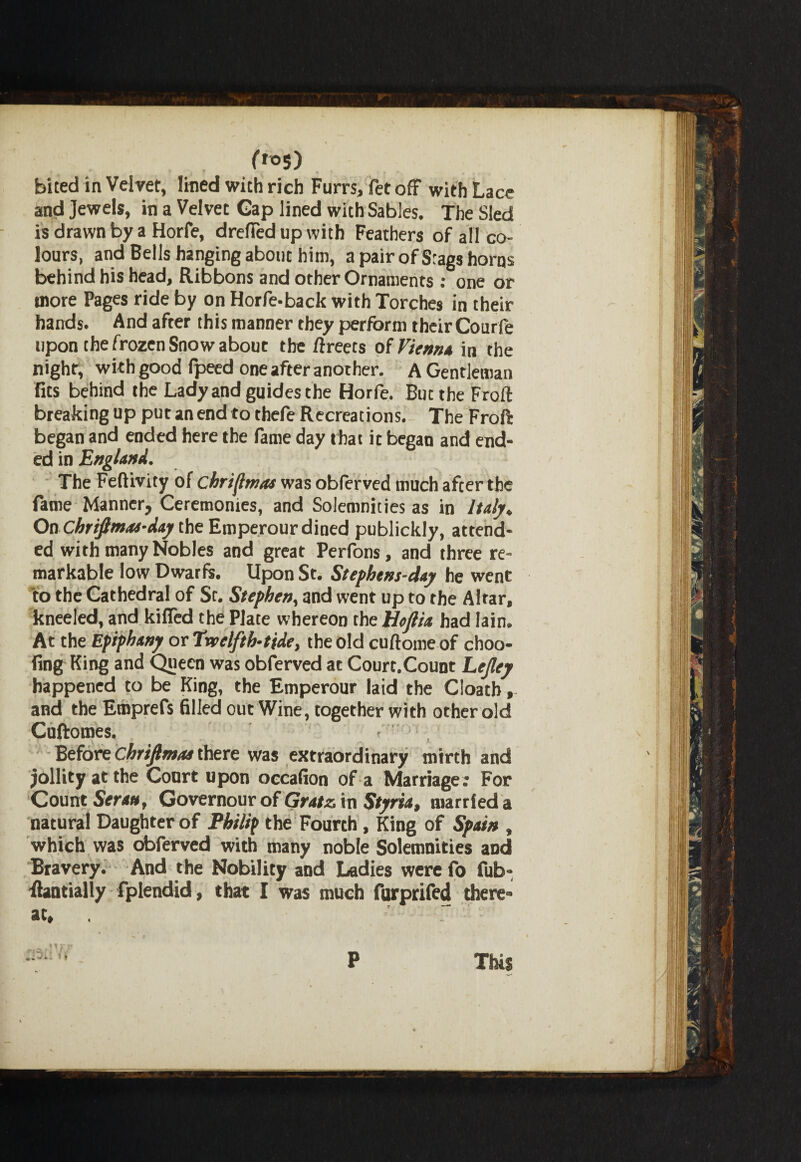 ■»* ' » ' l, * *• # r , » bited in Velvet, lined with rich Furrs, fet off with Lace and jewels, in a Velvet Gap lined with Sables. The Sled is drawn by a Horfe, drafted up with Feathers of all co¬ lours, and Bells hanging about him, a pair of Stags horns behind his head. Ribbons and other Ornaments: one or more Pages ride by on Horfe-back with Torches in their hands. And after this manner they perform their Courfe upon the frozen Snow about the ftreets of Vienna in the night, with good Ipeed one after another. A Gentleman fits behind the Lady and guides the Horfe. But the Froft breaking up put an end to thefe Recreations. The Fro ft began and ended here the fame day that ic began and end¬ ed in England. The Feftivity of chriflmas was obferved much after the fame Manner, Ceremonies, and Solemnities as in Italy. On Chrifimas-day the Emperour dined publickly, attend¬ ed with many Nobles and great Perfons, and three re¬ markable low Dwarfs. Upon St. Stephens-day he went to the Cathedral of Sc. Stephen, and went up to the Altar, kneeled, and killed the Plate whereon the Ucftia had Iain. At the Epiphany or Twelfth-tide, the old cuftome of choo- fing King and Queen was obferved at Court.Count Lejley happened to be King, the Emperour laid the Cloatb, and the Emprefs filled out Wine, together with other old Cuftomes. Before chrifimas there was extraordinary mirth and jollity at the Court upon occafion of a Marriage ; For Count Seran, Governour of Gratz in Styria, married a natural Daughter of Philip the Fourth, King of Spain , which was obferved with many noble Solemnities and Bravery. And the Nobility and Ladies were fo fub- ftantially fplendid, that I was much furprifed there¬ at. Mr v 1 1 ? p This
