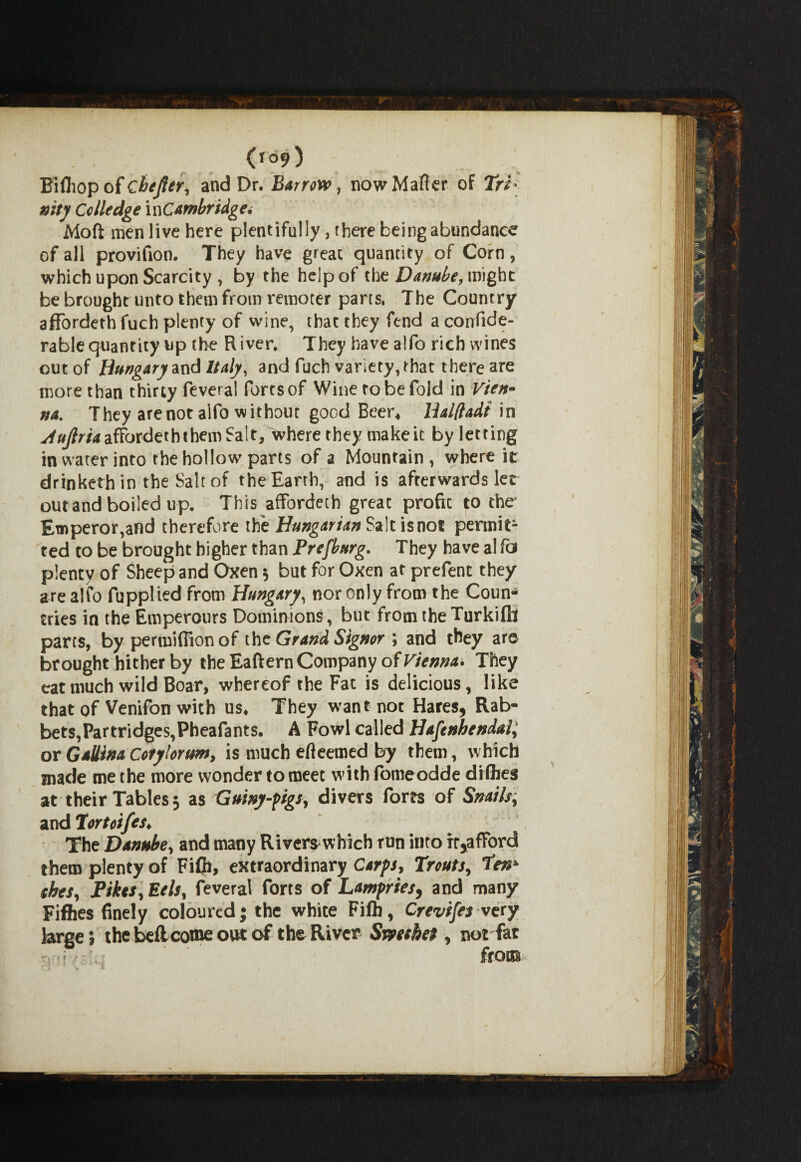 0°9) Bifliop of cbefter, and Dr. Barrow, now Matter of Tri¬ nity Cclledge ^Cambridge. Moft men live here plentifully, there being abundance of all provifion. They have great quantity of Corn, which upon Scarcity, by the help of the Danube, might be brought unto them from remoter parts, The Country affordethfuch plenty of wine, that they fend aconfide- rablequantity up the River. They have alfo rich wines out of Hungary and Italy, and fuch variety, that there are more than thirty fevera! fortsof Wine to be fold in Vien* na. They are not aifo without good Beer* Balftadt in stujlria afFordeththem Salt, where they make it by letting in water into rhe hollow parts of a Mountain, where it drinketh in the Salt of the Earth, and is afterwards lee out and boiled up. This afforded! great profit to the* Emperor,and therefore the Hungarian S*\tisnot permit¬ ted to be brought higher than Prefburg. They have al fa plenty of Sheep and Oxen * but for Oxen at prefent they are alfo fupplied from Hungary, nor only from the Coun¬ tries in the Emperours Dominions, but from the Turkiflt parts, by permifllon of the Grand Signor ; and they are brought hither by the Eaftern Company of Vienna. They eat much wild Boar, whereof the Fat is delicious, like that of Venifon with us* They want not Hares* Rab¬ bets, Partridges,Pheafants. A Fowl called Hafeuhendal, or Gallina Cotylorwn, is much efteemed by them, which made me the more wonder to meet with fomeodde di flies at their Tables 3 as Guiny-pigs, divers forts of Snails; and Tortoifes* The Danube, and many Rivers which run into rr*afFord them plenty of Fifli, extraordinary Carps, Trouts, Ten* ekes. Pikes, Eels, feveral forts of Lampries* and many Fifties finely coloured; the white Fift, Crevifes very large; the beflcome out of the River Smthet, not far • - from