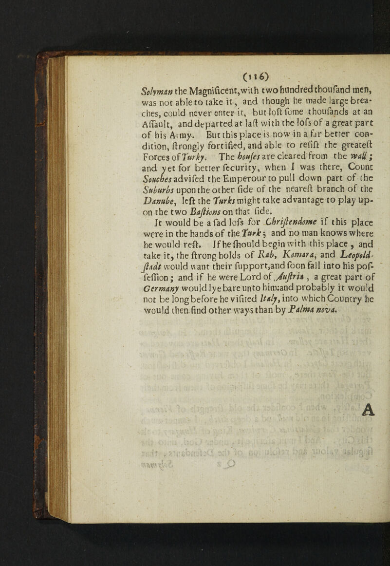 (u6) Solyman the Magnificent,with two hundred thoufand men, was not able to take it , and though he made large brea¬ ches, could never enter it, but loft feme thoufands at an A (fault, and departed at la(t with the !ofs of a great part of his Army. But this place is now in a far better con¬ dition, ftrongly fortified, and able to refift the greatest Forces of Turky. The houjes are cleared from the wall \ and yet for better fecurity, when I was there, Count Souches advifed the Emperour to pull down part of the Suburbs upon the other fide of the neareft branch of the Danube, left the Turks might take advantage to play up- on the two BaJHons on that fide. It would be a fad lofs for Chrtjlendome if this place were in the hands of the2W£5 and no man knows where he would reft. Jf heftiould begin with this place , and take it, the ftrong holds of Rab, Komar a, and Leopold- jladt would want their fupport,and foon fall into his poft feffion; and if he were Lord of ^/luftria , a great part of Germany would lye bare unto hitmand probably it would not be long before he vifited Italy, into which Country he would then find other ways than by Raima nova.