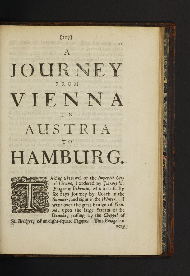 (”7) Aking a farewel of the Imperial City of Vienna, 1 ordered my Journey fox: Prague in Bohemia, w hich is ufually fix days Journey by Coach in the Summer, and eight in the Winter. I went over the great Bridge of Vhn» na, upon the large Stream of the Danube, paffing by the Chappel of St. Bridget^ of an eight-fquare Figure. This Bridge is<a very