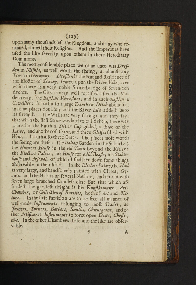 (i2e>) upon many thoufands left the Kingdom, and many who re* trained, turned their Religion. And the Emperours have ufed the like feverity upon others in their Hereditary Dominions, The next confiderable place we came unto was Dref- den in Mifnia, as well worth the feeing, as almoft any Town in Germany. Drefden is the Seat and Refidence of the Eledior of Saxony, feated upon the River Elbe, over which there is a very noble Stone-bridge of Seventeen Arches. The City is very well fortified after the Mo dern way, the Bajlions Revefiues, and in each BaJHon a Lavallier: It hath alfo a large Trench or Ditch about it, infome places double 5 and the River Elbe addeth unto its ftrength. The Walls are very ftrong: and they fay, that when the firft Stone was laid to build them, there was placed in the Earth a Silver Cup gilded, a Book of the Laws, and anotherof Coyns, and three Glajfes filled with lline. It hath alfo three Gates. The places moft worth the feeing are thefe: The Italian Garden in theSuburbs j the hunters Hcufe in the old 'lovcn beyond the River; the Eledors Palace; his Htufe for wild Beajls\ his Stable- houfe and Jrfexal, of which I Ihall fet down fome things obfervable in their kind, in the Electors Palace,the Hall is very large, and bandfomcly painted with Cities, Gy- airts, and the Habits of feveral Nations, and let out with feven large branched Candlefticks: But that which af¬ forded] the greateft delight is his Kunjlkamnter, Art- Chamber, or Collection of Rarities, both of Jrt and Na¬ ture. In the firft Partition are to be (een all manner of well-made Injlruments belonging to moft Trades, as Joyners, Turners, Barbers, Smiths, Ghirurgems, ando* tber Artificers \ Injlruments to force open Doors, Chefis, &c. In the other Chambers thefe and the like are obfer- vable. S * A