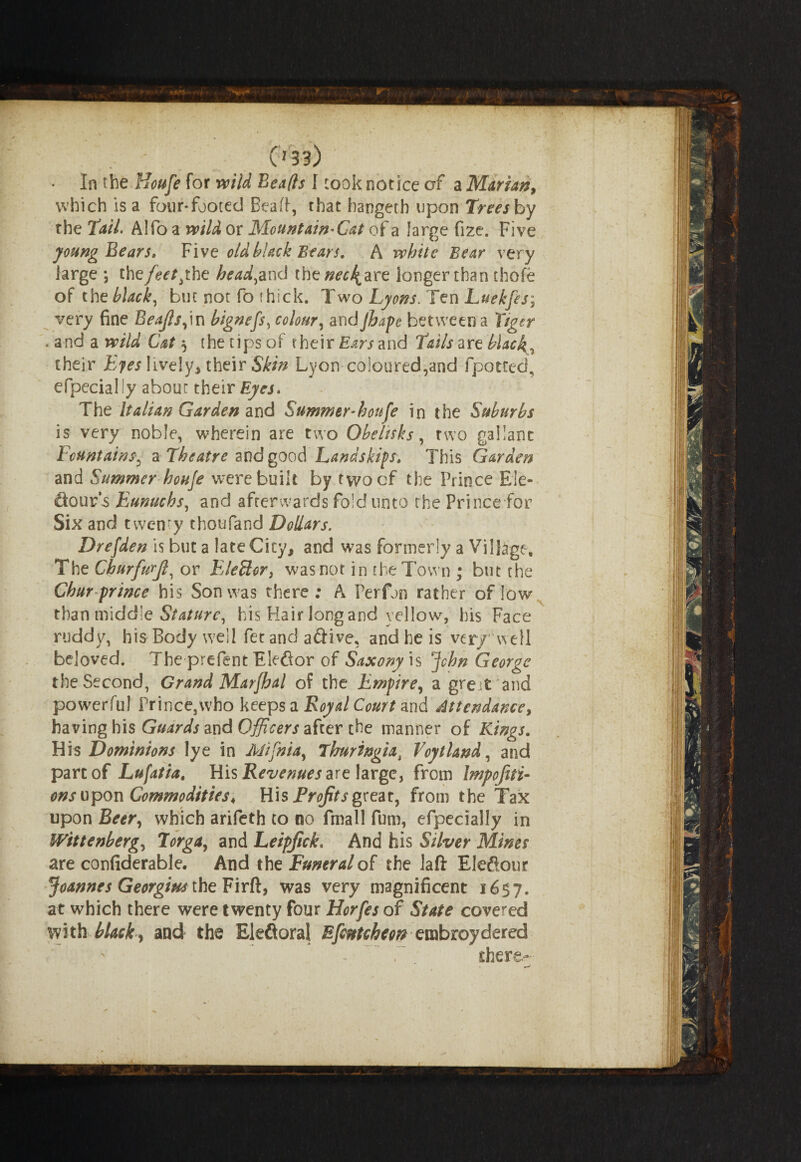 , - C133) In the Houfe for wild Beads I took notice of a Marian, which is a four-footed Bead, that bangeth upon Trees by the Tail. Alfo a wild or Mountain^Cat of a large fize. Five young Bears, Five old black Bears. A white Bear very large \ the/^the headed thez^4are longer than thole of the blacky but not fo thick. Two Lyons. Ten Luekfes; very fine Beajls,in hignefs, colour, andJhape between a Tiger . and a wild Cat $ the tips of their Ears and Tails are black, their Eyes lively, their Skin Lyon coloured,and fpotted, efpecially about their Eyes. The Italian Garden and Summer houfe in the Suburbs is very noble, wherein are two Obelisks, two gallant Fountains, a Theatre and good Landskips. This Garden and Summer houfe were built by twocf the Prince Ele- ftour’s Eunuchs, and afterwards fold unto the Prince for Six and twenty thoufand Dollars. Drefden is but a late City, and was formerly a Village, The Ckurfurjl, or EleSlor, was not in the Town ; but the Chur prince his Son was there; A Perfjn rather of low than middle Stature, his Hair long and yellow, his Face ruddy, his Body well fetand aftive, and he is verywell beloved. The prePent Elefior of Saxony is John George the Second, Grand Marfhal of the Empire, a great and powerful Prince,who keeps a Royal Court and Attendance, having his Guards and Officers after the manner of Kings. His Dominions lye in Mifnia, Thuringia i Voytland, and part of Lufatia, His Revenues are large, from bnpofiti- ons upon Commodities, His Profits great, from the Tax upon Beer, which arifeth to no fmall fum, efpecially in Wittenberg, Torga, and Leipjick. And his Silver Mines are confiderable. And the Funeral of the laft Ele&our Joannes Georgius the Firft, was very magnificent 1657. at which there were twenty four Horfes of State covered with blacky and the Bleftoral Efcntcheon embroydered - ~ T there-