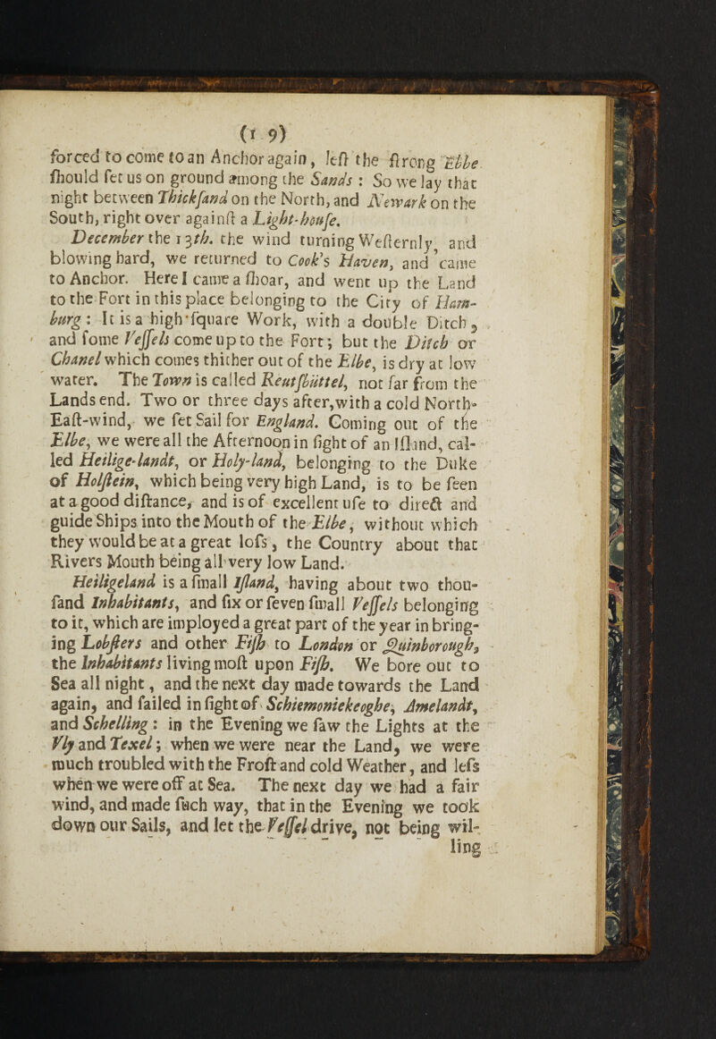 (*9) forced to come to an Anchor again, Jeff the firor-g &he ftould fee us on ground among die Sands : So we lay that night between Thickfand on the North, and Newark on the South, right over again!! a Light-houfe. December the t?jb. the wind turning Wefternly and blowing hard, we returned to Cook’s haven, and’came to Anchor. Here I came a ilioar, and went up the Land to the Fort in this place belonging to the City of Ham¬ burg: It is a high fquare Work, with a double Ditch , ■ and fome /VJ/rAcomeuptothe Fort; but the Ditch or Chanel which cotnes thither out of the Elbe, is dry at low water. The Town is called Reutfbiittel, not far from the Lands end. Two or three days after,with a cold Nortb- Eaft-wind, we fet Sail for England. Coming out of the Elbe, we were all the Afternoon in fight of an Iflrnd, cal¬ led Heilige-landt, or Holy-land, belonging to the Duke of Holjlein, which being very high Land, is to be feen atagood diftance, and is of excellent ufe to direfi and guide Ships into theMouth of the Elbe, without which they would be at a great lofs, the Country about tbacj Rivers Mouth being all very low Land. Heiligeland is afmall Ijland, having about two thou- fand Inhabitants, and ftxorfeven final! Veffels belonging to it, which are imployed a great part of the year in bring¬ ing Lobfiers and other Fiji to London or £uinborough3 the Inhabitants living moft upon Fijh. We bore out to Sea all night, and the next day made towards the Land again, and failed in fight of Schkmoniekecghe, Jmelandt, and Schelling: in the Evening we faw the Lights at the Vly and Texel; when we were near the Land, we were much troubled with the Froftand cold Weather, and left when we were off at Sea. The next day we had a fair wind, and made fuch way, that in the Evening we took down our Sails, and let the f'effel drive, not being wil¬ ling I