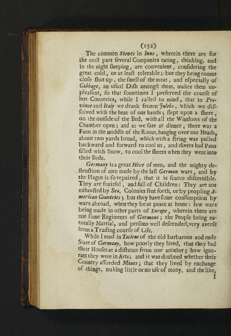 052) The common Stoves in Inns, wherein there are for the mod part feveralCompanies eating, drinking, and in the night fleeping, are convenient, confidering the great cold, or at lead tolerable; but they being rooms clofe fhutup, thefmellof the meat, and efpecially of Cabbage, an ufual Difh amongd them, makes them un- pleafant, fo that fometimes I preferred the courfe of hot Countries, while I called to mind, that in Pro- vince and Italy we drank frozen Julebs, which we dif- folved with the heat of our hands, flept upon a fhcet, on theoutfideof the Bed, with all the Windows of the Chamber open ; and as we fate at dinner, there was a Fann in the middle of the Room, hanging over our Heads, about two yards broad, which with a firing was pulled backward and forward to cool us, and divers had Pans filled with Snow, to cool the fheets when they went into their Beds. Germany is a great Hive of men, and the mighty de- . firuftion of men made by the laft German wars, and by the Plague is fo repaired , that it is fcarce difcernible. They are fruitful, and full of Children: They _are not exhaufted by Sea, Colonies fent forth, or by peopling A- merican Countries $ but they have fome confumpcion by wars abroad, when they beat peace at home: few wars being made in other parts of Europe ^ wherein there are not fome Regiments of Germans; the People being na¬ turally Martial, and perfons well defcended,very averfe fromaTrading courfe of Life. While I read in Tacitns of the old barbarous and rude State of Germany, how poorly they lived, that they had their Houfesat adiftance from one another; how igno¬ rant they were in Arts; and it was doubted whether their Country afforded Mines ; that they lived by exchange of things, making little or no ufe of mony, and the like.