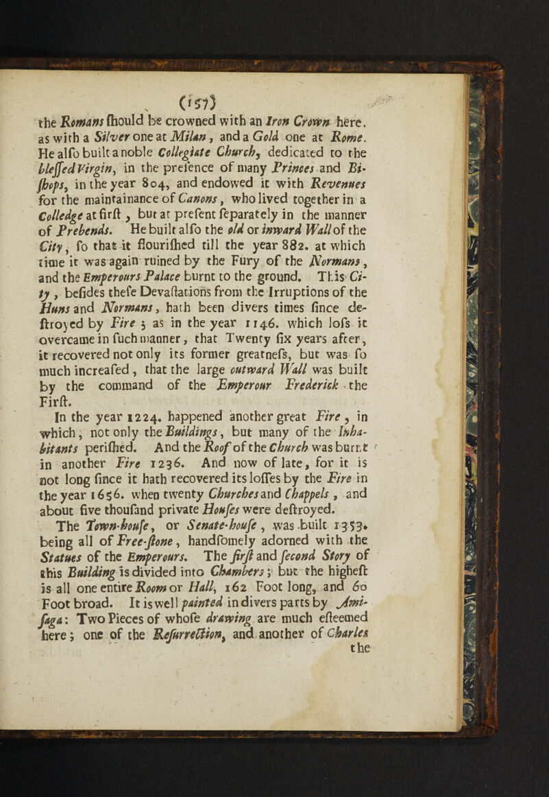('573 ^ the Romans fhonld be crowned with an Iron Crown here, as with a Silver one ai Milan, and a Gold one at Rome, He alfo built a noble Collegiate Churchy dedicated to the bleffed Virgin, in the preience of many Princes and Bi• fhofSy in the year 804, and endowed it with Revenues for the maintainance of Canons, who lived together in a Colledgeatfirft, butat prefent feparately in the manner of Prebends. He built alfo the old or inward Wallop the City, fo that it flouriihed till the year 882. at which time it was again ruined by the Fury of the Normans, and the Emperours Palace burnt to the ground. This Ci¬ ty , befides ihefe Devaluations from the Irruptions of the Huns and Normans, hath been divers times fince de- ftroyed by Fire 5 as in the year 1146. which lofs it overcame in fuchmanner, that Twenty fix years after, it recovered not only its former greatnefs, but was fo much increafed , that the large outward Wall was built by the couimand of the Emperour Frederick, the Firft. In the year 1224. happened another great Fire ? in which, not only the Buildings, but many of the Inha¬ bitants periflied. And the Roof of the Church was burnt r in another Fire 1236. And now of late, for it is not long fince it hath recovered its Ioffes by the Fire in the year 1656. when twenty Churches and Chappels , and about five thoufand private Houfes were deftroyed. The Town-houfe, or Senate-houfe, was built 13 53* being all of Free-Jlone, handfomely adorned with the Statues of the Emperours. The firjl and fecond Story of this Buildingis divided into Chambers; but the higheft is all one entire Room or Hall, 162 Foot long, and 60 Foot broad. It is well painted in divers parts by jimi- faga: Two Pieces of whofe drawing are much efteemed here; one of the ReJurrelUon} and another of Charles the $ t