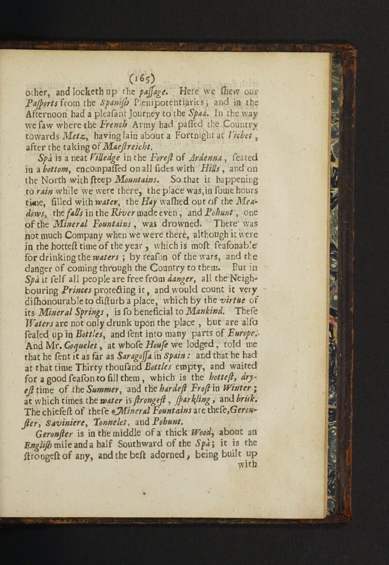 other, and locketh up the pajfage. Here we Chew on Fajports from the Spanijh Plenipotentiaries) and in the Afternoon had a pleafanr Journey to the Spaa. In the way we faw where the French Army had pafied the Country towards Metz, having Iain about a Fortnight at Ticket % after the taking of Maejlreicht. Spa is a neat Villedge in the Forejl of Ardenna, feared in a bottom, encompaffed on all Tides with Hills, and on the North with fteep Mountains. So that it happening to rain while we were there, the place was,in fome hours tkie, filled with wafer, the Hay wafhed out of the Mea¬ dows, the falls m the U/^mnade even, mdPobunt, one of the Mineral Fountains, was drowned. There was not much Company when we were there, although it were in the hotted time of the year, which is molt feafonable for drinking the waters ; by reafon of the wars, and the danger of coming through the Country to them. But in Spa it felf all people are free from danger, all the Neigh¬ bouring iVitfwproteftiog it, and would count it very difhonourable to difturb a place, which by the virtue of its Mineral Springs, is fo beneficial to Mankind. Thefe Waters vet not only drunk upon the place , but are alfa fealed up in Bottles, and fent into many parts of Europe. And Mr. Coquelet, at whofe Houfe we lodged, told me that he fent it as far as Saragojfa in Spain: and that he had at that time Thirty thoufand empty, and waited for a good feafon to fill them, which is the hotteft, dry~ ejltme of the Summer, and tK t bar deft Froft in Winter; at which times the water is ftrongeft, (partying, and brisk. The chiefeft of thefe eJMineral Fountains are thefe,Geron* jier, Savinierc, Tonnelet, and Pobunt. Geronfter is in the middle of a thick Woody about an Englifi) mile and a half Southward of the Spa\ it is the ftrongeft of any, andthebeft adorned, being built up with