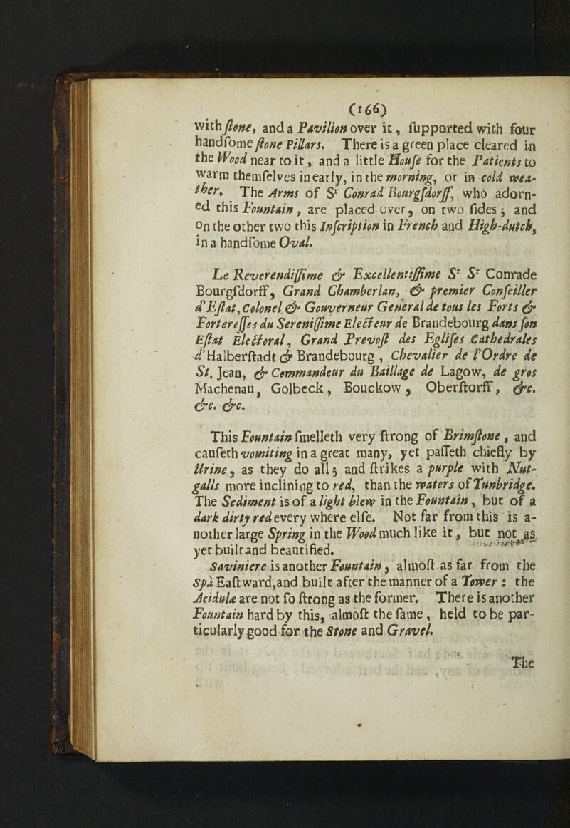 with Jlone, and a Pavilion over it, fupported with four handfomefione Pillars. There is a green place cleared in the WW near to it, and a little Houfe for the Patients to warm themfelves in early, in the morning, or in cold wea¬ ther* The Arms of Sr Conrad Bourgfdorjf, who adorn¬ ed this Fountain, are placed over5 on two fides, and On the other two this Injcription in French and High-dutch^ in a handfome Oval. Le Reverendiffime & ExcellenttJJime Sr ST Conrade BourgfdorrF, Grand Chamberlany & premier Confeiller d'EJlat, Colonel & Gouverneur General de tous les Forts dr Fortereffes du Sereniffime Eleffenr de Brandebourg dans fon Ejlat Electoral, Grand Prevojl des Eglifes Cathedrales ^Halberftadt dr Brandebourg , chevalier de l Or dr e de St% Jean, (jr Commandeur du Baillage de Lagow, de gros Machenau, Golbeck, Bouckovv, OberftorfF, &c. &c. drc. This Fountain fmelleth very ftrong of Brimftone, and czufeih vomiting in a gteM many, yet paffeth chiefly by Urine5 as they do all 3 and ftrikes a purple with Nut- galls more inclining to red, than the waters of Tunbridge. The Sediment is of a light blew in the Fountain, but of a dark dirty red every where elfe. Not far from this is a- nother large Spring in the Wood much like it, but notjj| yet built and beautified. Saviniere is another Fountain, altnoft as far from the Spa Eaft ward,and built after the manner of a Tower : the JciduU are not fo ftrong as the former. There is another Fountain hard by this, altnoft the fame, held to be par¬ ticularly good for the Stone and Gravel. The - ♦ -•« '•*’ t ■ *. \