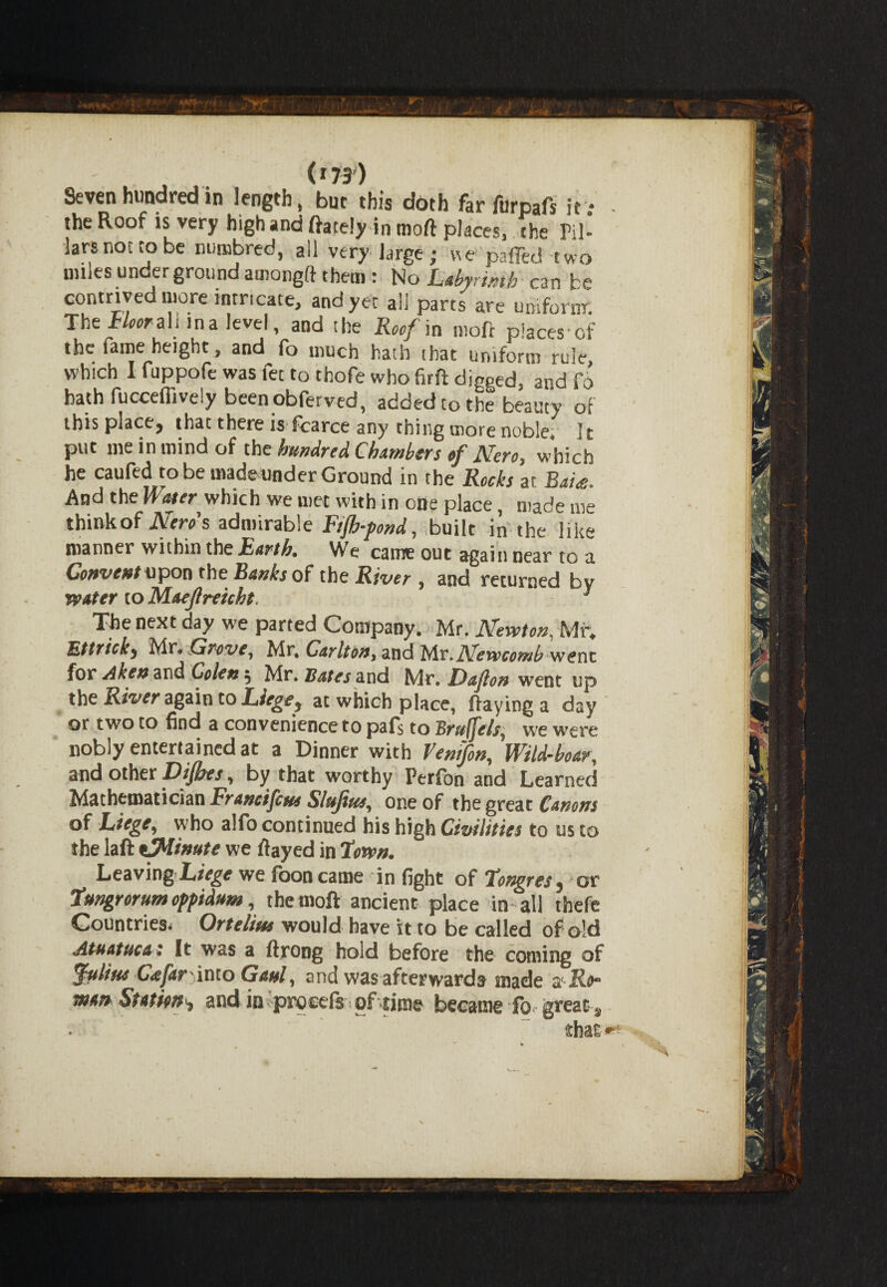 Seven hundred in length, but this doth far furpafs it : - the Roof is very high and ftately in moft places, the Til- larsnonobe numbred, all very large; v\e palled two nnles underground amongft them: No Labyrinth can be contrived more intricate, and yer all parts are uniform The Floor M ma level, and the Roof in moft places-cf the fame height, and fo much hath that uniform rule which I fuppofe was let to thofe who firft digged, and fo bath fucceflively been obferved, added to the beauty of this place, that there is fcarce any thing more noble* It put me in mind of the hundred Chambers of Nero, which he caufed to be madeiinder Ground in the Rocks ar Rai<e. And the Water which we met with in one place, made me thinkof Nero's admirable Ftjh-pond, built in the like manner within the Earth, We came out again near to a Convent upon the Banks of the River , and returned by water to Maejlreicht. 3 Tke next day we parted Company. Mr. Newton, Mr. Bttricky Mr. Grove, Mr, Carlton, and My.Newcomb went for A ken and Colen, Mr, Bates 2lx\& Mr. Dafon went up the River again to Liege^ at which place, flaying a day qi two to find a convenience to paf$ to JSrufjels^ we were nobly entertained at a Dinner with Vemfon, Wild-boar, and other Dijhes, by that worthy Perfon and Learned Mathematician Franc/feus Slujius, one of the great Canons of Liege, who alfo continued his high Civilities to us to the laft eJMinute we flayed in 2own. Leaving Liege we fooncame in fight of Tongresj or Tungrorum oppidum, the moft ancient place in all thefe Countries* Ortelius would have it to be called of old Atuatuca: It was a ftrong hold before the coming of Julius C<efar'into Gaul, and was afterwards made a' R^ wan Station^ and in procefs of time became fo great , thal • . *