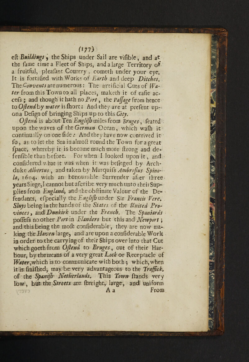 (*77) eft Buildings y the Ships under Sail are vifible, and at the fame time a Fleet of Ships, and a large Territory of a fruitful, pleafanc Country , comcth under your eye. It is fortified with Works of Earth and deep Ditches. The Convents are numerous: The artificial Cuts of ffV ter from this Town to all places, maketh it of eafie ac- cefs ; and though it hath no Port, the Paffage from hence to OJlendby water is ftiort: And they are at prefent up¬ on a Defign of bringing Ships up to this City. OJlend is about Ten Englifh miles from Bruges, feated : upon the waves of the German Ocean, which wafh it continually on one fide: And they have now contrived it * fo, as to let the Sea in almoft round the Town for a great fpace, whereby it is become much more ftrong and de- fenfible than before. For when I looked upon it, and' confidered v\bat it was when it was befieged by Arch¬ duke Albertus , and taken by Marquifs Ambrojius Spino-- lay 1604. with an honourable Surrender after three years Siege,I cannot hutaferibe very much unto theirSup- plies from England^ and theobftinate Valour of the De- * fendants, efpecially the Eng //funder Sir Francis Vere; Sluys being ia the hands of the States of the United Pro¬ vinces > diiid Dunkirk under the French. The Spaniards poflefs no other Port in Flanders but this and Newport \ and this being the moft confiderable, they are now ma-. - king the Haven large, and are upon a confiderable Work in order to the carrying of their Ships over into that Cut which goeth from OJlend to Bruges, out of their Har¬ bour, by the means of a very great Lock or Receptacle of Water,which is to communicate with both 5 which, when it is finifhed, may be very advantageous to the Traffick* of the Spanifh Netherlands. This Town Hands very low, but*the Streets are ftreighr, large, and uniform > A a From,