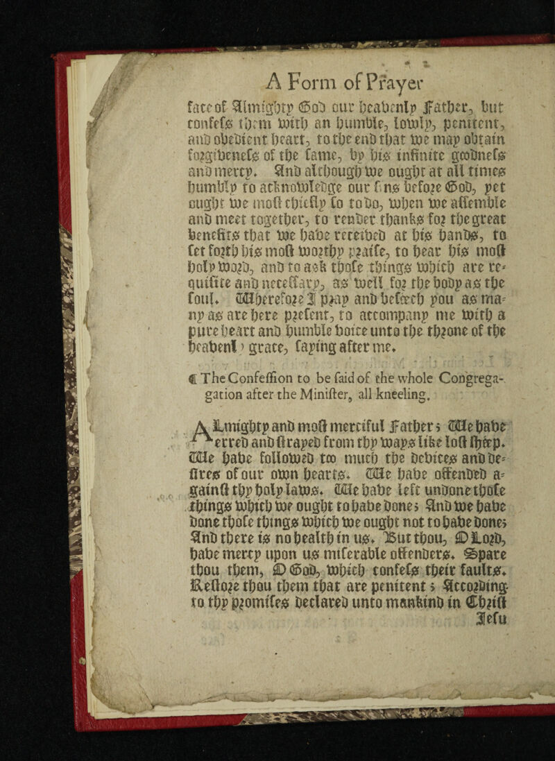 fw'0f ^Imigprp ©ob our I;eabcntjt> father, but 'efs tprm mttp an bumble, lomlp, penitent, obebtent pearl, to tpe enb tfjat toe map obtain ibenefs of tpe Came, bp pis infinite geobnefs rnertp. Snb alcpougp toe ougpt at all times tblp to aclmomlebge our fin® before ©ob, pet pt me mofitpttHp Co to bo, mpen mealfemPle meet together, to renber tpanks Co? tpegreat efits tpat me pabe receibeb at pigs panbs, to o?tp pis molt mo?tpp p?aiCe, to pear pigs moll > mo?b, anb to ask tpoCe things mpicp are re* itfe anb neceffarp, as toeil Co? tpebobpastpe ;. fflHperefo?e i pjap anb Pefoecp pou as ma- is are pere p?efenr, to attompanp me tottp a e peart anb pumble Poire unto tpe tp?one of tpe oenl > grate, faping after me. * , 9 * t * -»r , 1• / 7 • ‘ * T • 1 * 1 w . w* u heConfefllon to befaidof the whole Congrega-. ation after the Minifter, all kneeling. JLmtgptp anb mod merciful father > SSIepabe erreb anbftrapeb from tpp maps like loll fptep. : pabe follomeb too mucp tpe bcbices anb be* s of our omn pearrs. ©He pabe otfenbeb a* nil tpp polp lams. Mle pabe left unbone tpofe igs mptep me ougpt to pabe bone; 3nb me pabe t tpofe things mpicp me ougpt not topabebone» a tpere is no pealtp in us. Q5tit tpou, © JLo?b, te rnerep upon us mtferable offenbers. ©pare it tfmm dT\ VtihtVfi e*rmfr>f<¥ Hi/****
