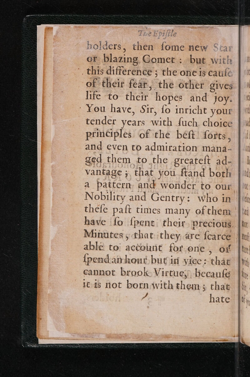 holders, then fome new ot blazing. Gomet : but with _this difference ; the one is catifc of their fear, the other gives life to their hopes and joy. You have, Sir, fo inricht yout tender years with fuch. choice principles of the béft: forts, and even to admiration mana- ged them tothe greateft ad- vantage ;, that you {tand both a pattern, and wonder to our. Nobility and Gentry: who in thele paft times many of them have fo {pent their. precious able to’ account for.one, os {pendatrhout but inf yiec: that cannot brook Virtues), becaufe 1045 not bornwith them ; that 7 hate